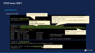 root@server1:~# ssh 2.2.2.12
ssh: connect to host 2.2.2.12 port 22: Connection refused
root@router1:~# iptables -I FORWARD -m conntrack -p tcp --ctstate ESTABLISH -j ACCEPT
root@router1:~# iptables -I FORWARD -m conntrack -p tcp --dport 22 -s 1.1.1.11/32 -d 2.2.2.12/32 --ctstate NEW -j
ACCEPT
root@router1:~# iptables -L FORWARD -n
Chain FORWARD (policy ACCEPT)
target prot opt source destination
ACCEPT tcp -- 1.1.1.11 2.2.2.12 ctstate NEW tcp dpt:22
ACCEPT tcp -- 0.0.0.0/0 0.0.0.0/0 ctstate ESTABLISHED
ACCEPT icmp -- 0.0.0.0/0 0.0.0.0/0
REJECT all -- 0.0.0.0/0 0.0.0.0/0 reject-with icmp-port-unreachable
root@server1:~# ssh 2.2.2.12
Welcome to Ubuntu 18.04.5 LTS (GNU/Linux 4.15.0-136-generic x86_64)
…
Last login: Thu Apr 1 19:20:42 2021 from 1.1.1.11
root@server2:~#
2.2.2.12 tcp 22번 port 접근 안됨!!
이제 2.2.2.12 tcp 22번 port로
접근 잘 된다!
ESTABLISH는 양방향 통신을 하는 packet, tcp의establish 와
syn/ack ,ack를 포함한다.
이 구문이 없을 시 항상 src, dest IP를 양방향으로 열어줘야 하는
불편함이있다.
자세한 사용법
# man iptables-extensions
NEW는 tcp 3way handshaking 중
syn packet에 해당함.
 
