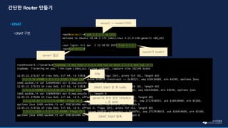 root@router1:~/iptables# tcpdump -i any host 1.1.1.1 and tcp or host 2.2.2.1 and tcp -n -v
tcpdump: listening on any, link-type LINUX_SLL (Linux cooked), capture size 262144 bytes
11:05:22.373157 IP (tos 0x0, ttl 64, id 33928, offset 0, flags [DF], proto TCP (6), length 60)
2.2.2.12.43488 > 2.2.2.1.2222: Flags [S], cksum 0x083f (incorrect -> 0x3822), seq 616434668, win 64240, options [mss
1460,sackOK,TS val 3269093065 ecr 0,nop,wscale 7], length 0
11:05:22.373253 IP (tos 0x0, ttl 63, id 33928, offset 0, flags [DF], proto TCP (6), length 60)
1.1.1.1.43488 > 1.1.1.11.22: Flags [S], cksum 0x043c (incorrect -> 0x44bd), seq 616434668, win 64240, options [mss
1460,sackOK,TS val 3269093065 ecr 0,nop,wscale 7], length 0
11:05:22.373694 IP (tos 0x0, ttl 64, id 0, offset 0, flags [DF], proto TCP (6), length 60)
1.1.1.11.22 > 1.1.1.1.43488: Flags [S.], cksum 0x043c (incorrect -> 0x9a16), seq 2717858833, ack 616434669, win 65160,
options [mss 1460,sackOK,TS val 3992181496 ecr 3269093065,nop,wscale 7], length 0
11:05:22.373716 IP (tos 0x0, ttl 63, id 0, offset 0, flags [DF], proto TCP (6), length 60)
2.2.2.1.2222 > 2.2.2.12.43488: Flags [S.], cksum 0x083f (incorrect -> 0x8d7b), seq 2717858833, ack 616434669, win 65160,
options [mss 1460,sackOK,TS val 3992181496 ecr 3269093065,nop,wscale 7], length 0
root@server2:~# ssh 2.2.2.1 -p 2222
Welcome to Ubuntu 18.04.5 LTS (GNU/Linux 4.15.0-136-generic x86_64)
…
Last login: Fri Apr 2 11:18:01 2021 from 1.1.1.1
root@server1:~#
server2 -> router1:2222
server1 접근
source가 router1
SYN
DNAT, SNAT 된 후 traffic
server1로 부터 받은 SYN/ACK
(. 은 ACK)
DNAT, SNAT 원복
 
