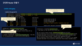 root@server1:~# ping 2.2.2.12 -c 2 -w 1
PING 2.2.2.12 (2.2.2.12) 56(84) bytes of data.
64 bytes from 2.2.2.12: icmp_seq=1 ttl=63 time=1.07 ms
--- 2.2.2.12 ping statistics ---
1 packets transmitted, 1 received, 0% packet loss, time 0ms
rtt min/avg/max/mdev = 1.077/1.077/1.077/0.000 ms
root@router1:~/iptables# iptables -I FORWARD 4 -p icmp -s 1.1.1.11 -d 2.2.2.12 -j LOG --log-prefix “iptables ping log”
root@router1:~/iptables# iptables -L FORWARD -n --line
Chain FORWARD (policy ACCEPT)
num target prot opt source destination
1 ACCEPT tcp -- 2.2.2.12 1.1.1.11 ctstate NEW tcp dpt:22
2 ACCEPT tcp -- 1.1.1.11 2.2.2.12 ctstate NEW tcp dpt:22
3 ACCEPT tcp -- 0.0.0.0/0 0.0.0.0/0 ctstate ESTABLISHED
4 LOG icmp -- 1.1.1.11 2.2.2.12 LOG flags 0 level 4 prefix "iptables ping log"
5 ACCEPT icmp -- 0.0.0.0/0 0.0.0.0/0
6 REJECT all -- 0.0.0.0/0 0.0.0.0/0 reject-with icmp-port-unreachable
root@router1:~/iptables# journalctl -lf
-- Logs begin at Mon 2021-01-18 10:39:02 KST. --
…
Apr 02 15:45:02 router1 kernel: iptables ping logIN=ens4 OUT=ens5
MAC=52:54:00:d0:c2:3e:52:54:00:41:5a:41:08:00 SRC=1.1.1.11 DST=2.2.2.12 LEN=84
TOS=0x00 PREC=0x00 TTL=63 ID=9219 DF PROTO=ICMP TYPE=8 CODE=0 ID=20001 SEQ=1
Apr 02 15:45:03 router1 kernel: iptables ping logIN=ens4 OUT=ens5
MAC=52:54:00:d0:c2:3e:52:54:00:41:5a:41:08:00 SRC=1.1.1.11 DST=2.2.2.12 LEN=84
TOS=0x00 PREC=0x00 TTL=63 ID=9276 DF PROTO=ICMP TYPE=8 CODE=0 ID=20001 SEQ=2
반드시 debugging하려는
rule보다 먼저 적용 되어야 함.
해당 traffic이 들어오면 kernel log에
LOG를 남긴다.
router1의 log
server1 -> server2로 ping
 