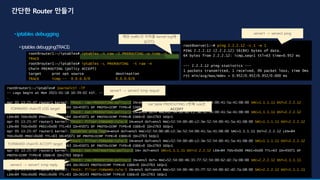 root@server1:~# ping 2.2.2.12 -c 1 -w 1
PING 2.2.2.12 (2.2.2.12) 56(84) bytes of data.
64 bytes from 2.2.2.12: icmp_seq=1 ttl=63 time=0.952 ms
--- 2.2.2.12 ping statistics ---
1 packets transmitted, 1 received, 0% packet loss, time 0ms
rtt min/avg/max/mdev = 0.952/0.952/0.952/0.000 ms
root@router1:~/iptables# iptables -t raw -I PREROUTING -p icmp -j
TRACE
root@router1:~/iptables# iptables -L PREROUTING -t raw -n
Chain PREROUTING (policy ACCEPT)
target prot opt source destination
TRACE icmp -- 0.0.0.0/0 0.0.0.0/0
root@router1:~/iptables# journalctl -lf
-- Logs begin at Mon 2021-01-18 10:39:02 KST. --
…
Apr 05 13:25:47 router1 kernel: TRACE: raw:PREROUTING:policy:2 IN=ens4 OUT= MAC=52:54:00:d0:c2:3e:52:54:00:41:5a:41:08:00 SRC=1.1.1.11 DST=2.2.2.12
LEN=84 TOS=0x00 PREC=0x00 TTL=64 ID=45071 DF PROTO=ICMP TYPE=8 CODE=0 ID=2763 SEQ=1
Apr 05 13:25:47 router1 kernel: TRACE: nat:PREROUTING:policy:2 IN=ens4 OUT= MAC=52:54:00:d0:c2:3e:52:54:00:41:5a:41:08:00 SRC=1.1.1.11 DST=2.2.2.12
LEN=84 TOS=0x00 PREC=0x00 TTL=64 ID=45071 DF PROTO=ICMP TYPE=8 CODE=0 ID=2763 SEQ=1
Apr 05 13:25:47 router1 kernel: TRACE: filter:FORWARD:rule:4 IN=ens4 OUT=ens5 MAC=52:54:00:d0:c2:3e:52:54:00:41:5a:41:08:00 SRC=1.1.1.11 DST=2.2.2.12
LEN=84 TOS=0x00 PREC=0x00 TTL=63 ID=45071 DF PROTO=ICMP TYPE=8 CODE=0 ID=2763 SEQ=1
Apr 05 13:25:47 router1 kernel: iptables ping logIN=ens4 OUT=ens5 MAC=52:54:00:d0:c2:3e:52:54:00:41:5a:41:08:00 SRC=1.1.1.11 DST=2.2.2.12 LEN=84
TOS=0x00 PREC=0x00 TTL=63 ID=45071 DF PROTO=ICMP TYPE=8 CODE=0 ID=2763 SEQ=1
Apr 05 13:25:47 router1 kernel: TRACE: filter:FORWARD:rule:5 IN=ens4 OUT=ens5 MAC=52:54:00:d0:c2:3e:52:54:00:41:5a:41:08:00 SRC=1.1.1.11 DST=2.2.2.12
LEN=84 TOS=0x00 PREC=0x00 TTL=63 ID=45071 DF PROTO=ICMP TYPE=8 CODE=0 ID=2763 SEQ=1
Apr 05 13:25:47 router1 kernel: TRACE: nat:POSTROUTING:policy:2 IN= OUT=ens5 SRC=1.1.1.11 DST=2.2.2.12 LEN=84 TOS=0x00 PREC=0x00 TTL=63 ID=45071 DF
PROTO=ICMP TYPE=8 CODE=0 ID=2763 SEQ=1
Apr 05 13:25:47 router1 kernel: TRACE: raw:PREROUTING:policy:2 IN=ens5 OUT= MAC=52:54:00:46:35:77:52:54:00:62:d2:7a:08:00 SRC=2.2.2.12 DST=1.1.1.11
LEN=84 TOS=0x00 PREC=0x00 TTL=64 ID=36143 PROTO=ICMP TYPE=0 CODE=0 ID=2763 SEQ=1
Apr 05 13:25:47 router1 kernel: TRACE: filter:FORWARD:rule:5 IN=ens5 OUT=ens4 MAC=52:54:00:46:35:77:52:54:00:62:d2:7a:08:00 SRC=2.2.2.12 DST=1.1.1.11
LEN=84 TOS=0x00 PREC=0x00 TTL=63 ID=36143 PROTO=ICMP TYPE=0 CODE=0 ID=2763 SEQ=1
FORWARD chain의 LOG target
FORWARD chain의 ACCEPT target
해당 traffic의 자취를 kernel log에
남긴다.
server1 -> server2 ping
server2 -> server1 icmp reply
server1 -> server2 icmp requst
nat table PREROUTING 2번째 rule은
ACCEPT
 