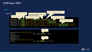 root@server2:~# scp test.img 1.1.1.11:
test.img 100% 100MB 92.8MB/s 00:01
root@server2:~#
root@server2:~#
root@server2:~#
root@server2:~# scp test.img 1.1.1.11:
test.img 10% 11MB 93.7KB/s 16:14 ETA^
root@router1:~# tc qdisc add dev ens4 root handle 1: htb default 30
root@router1:~# tc class add dev ens4 parent 1: classid 1:1 htb rate 100kbps
root@router1:~# tc class add dev ens4 parent 1: classid 1:2 htb rate 100kbps
root@router1:~# tc filter add dev ens4 protocol ip parent 1:0 prio 1 u32 match ip dst 2.2.2.12/32 flowid 1:1
root@router1:~# tc filter add dev ens4 protocol ip parent 1:0 prio 1 u32 match ip dst 1.1.1.11/32 flowid 1:2
Hierarchical Token Bucket Queue
100 kilobyte per second
source 및 destination IP
적용 전
적용 후
Traffic Control tool
Queue discipline
root qdisc의 handle id
분류되지 않는 모든 traffic은 1:30
class에 할당 한다는 뜻
 