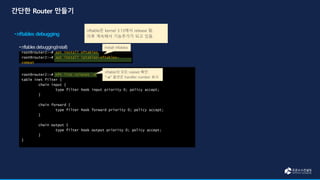 root@router2:~# nft list ruleset -a
table inet filter {
chain input {
type filter hook input priority 0; policy accept;
}
chain forward {
type filter hook forward priority 0; policy accept;
}
chain output {
type filter hook output priority 0; policy accept;
}
}
root@router2:~# apt install nftables
root@router2:~# apt install iptables-nftables-
compat
nftable의 모든 ruleset 확인
“-a” 옵션은 handler number 표시
nftable은 kernel 3.13에서 release 됨.
이후 계속해서 기능추가가 되고 있음.
Install nftables
 
