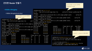 root@server2:~# ip -4 -o a
1: lo inet 127.0.0.1/8 scope host lo valid_lft forever preferred_lft
forever
2: ens3 inet 10.2.1.23/24 brd 10.2.1.255 scope global ens3 valid_lft
forever preferred_lft forever
3: ens4 inet 2.2.2.12/24 brd 2.2.2.255 scope global ens4 valid_lft
forever preferred_lft forever
4: ens5 inet 4.4.4.12/24 brd 4.4.4.255 scope global ens5 valid_lft
forever preferred_lft forever
root@server2:~# route -n
Kernel IP routing table
Destination Gateway Genmask Flags Metric Ref Use Iface
0.0.0.0 2.2.2.1 0.0.0.0 UG 0 0 0 ens4
2.2.2.0 0.0.0.0 255.255.255.0 U 0 0 0 ens4
3.3.3.0 4.4.4.1 255.255.255.0 UG 0 0 0 ens5
4.4.4.0 0.0.0.0 255.255.255.0 U 0 0 0 ens5
10.2.1.0 0.0.0.0 255.255.255.0 U 0 0 0 ens3
root@server2:~#
root@server1:~# ip -4 -o a
1: lo inet 127.0.0.1/8 scope host lo valid_lft forever preferred_lft
forever
2: ens3 inet 10.2.1.21/24 brd 10.2.1.255 scope global ens3 valid_lft
forever preferred_lft forever
3: ens4 inet 1.1.1.11/24 brd 1.1.1.255 scope global ens4 valid_lft
forever preferred_lft forever
4: ens5 inet 3.3.3.11/24 brd 3.3.3.255 scope global ens5 valid_lft
forever preferred_lft forever
root@server1:~# route -n
Kernel IP routing table
Destination Gateway Genmask Flags Metric Ref Use Iface
0.0.0.0 1.1.1.1 0.0.0.0 UG 0 0 0 ens4
1.1.1.0 0.0.0.0 255.255.255.0 U 0 0 0 ens4
3.3.3.0 0.0.0.0 255.255.255.0 U 0 0 0 ens5
4.4.4.0 3.3.3.1 255.255.255.0 UG 0 0 0 ens5
10.2.1.0 0.0.0.0 255.255.255.0 U 0 0 0 ens3
root@server1:~# ping 4.4.4.12 -c 1 -w 1
PING 4.4.4.12 (4.4.4.12) 56(84) bytes of data.
64 bytes from 4.4.4.12: icmp_seq=1 ttl=63 time=0.948 ms
--- 4.4.4.12 ping statistics ---
1 packets transmitted, 1 received, 0% packet loss, time 0ms
rtt min/avg/max/mdev = 0.948/0.948/0.948/0.000 ms
server1에서 4.4.4.0 대역은
router2로 route
server2에서 3.3.3.0 대역은
router2로 route
3.3.3.11 -> 4.4.4.12 통신확인
 