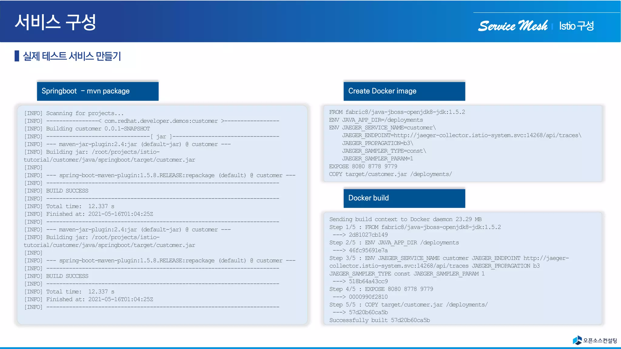 Service Mesh
[INFO] Scanning for projects...
[INFO] ----------------< com.redhat.developer.demos:customer >-----------------
[INFO] Building customer 0.0.1-SNAPSHOT
[INFO] --------------------------------[ jar ]---------------------------------
[INFO] --- maven-jar-plugin:2.4:jar (default-jar) @ customer ---
[INFO] Building jar: /root/projects/istio-
tutorial/customer/java/springboot/target/customer.jar
[INFO]
[INFO] --- spring-boot-maven-plugin:1.5.8.RELEASE:repackage (default) @ customer ---
[INFO] ------------------------------------------------------------------------
[INFO] BUILD SUCCESS
[INFO] ------------------------------------------------------------------------
[INFO] Total time: 12.337 s
[INFO] Finished at: 2021-05-16T01:04:25Z
[INFO] ------------------------------------------------------------------------
[INFO] --- maven-jar-plugin:2.4:jar (default-jar) @ customer ---
[INFO] Building jar: /root/projects/istio-
tutorial/customer/java/springboot/target/customer.jar
[INFO]
[INFO] --- spring-boot-maven-plugin:1.5.8.RELEASE:repackage (default) @ customer ---
[INFO] ------------------------------------------------------------------------
[INFO] BUILD SUCCESS
[INFO] ------------------------------------------------------------------------
[INFO] Total time: 12.337 s
[INFO] Finished at: 2021-05-16T01:04:25Z
[INFO] ------------------------------------------------------------------------
Springboot - mvn package
FROM fabric8/java-jboss-openjdk8-jdk:1.5.2
ENV JAVA_APP_DIR=/deployments
ENV JAEGER_SERVICE_NAME=customer
JAEGER_ENDPOINT=http://jaeger-collector.istio-system.svc:14268/api/traces
JAEGER_PROPAGATION=b3
JAEGER_SAMPLER_TYPE=const
JAEGER_SAMPLER_PARAM=1
EXPOSE 8080 8778 9779
COPY target/customer.jar /deployments/
Create Docker image
Sending build context to Docker daemon 23.29 MB
Step 1/5 : FROM fabric8/java-jboss-openjdk8-jdk:1.5.2
---> 2d81027cb149
Step 2/5 : ENV JAVA_APP_DIR /deployments
---> 46fc95691e7a
Step 3/5 : ENV JAEGER_SERVICE_NAME customer JAEGER_ENDPOINT http://jaeger-
collector.istio-system.svc:14268/api/traces JAEGER_PROPAGATION b3
JAEGER_SAMPLER_TYPE const JAEGER_SAMPLER_PARAM 1
---> 518b64a43cc9
Step 4/5 : EXPOSE 8080 8778 9779
---> 0000990f2810
Step 5/5 : COPY target/customer.jar /deployments/
---> 57d20b60ca5b
Successfully built 57d20b60ca5b
Docker build
Istio구성
 