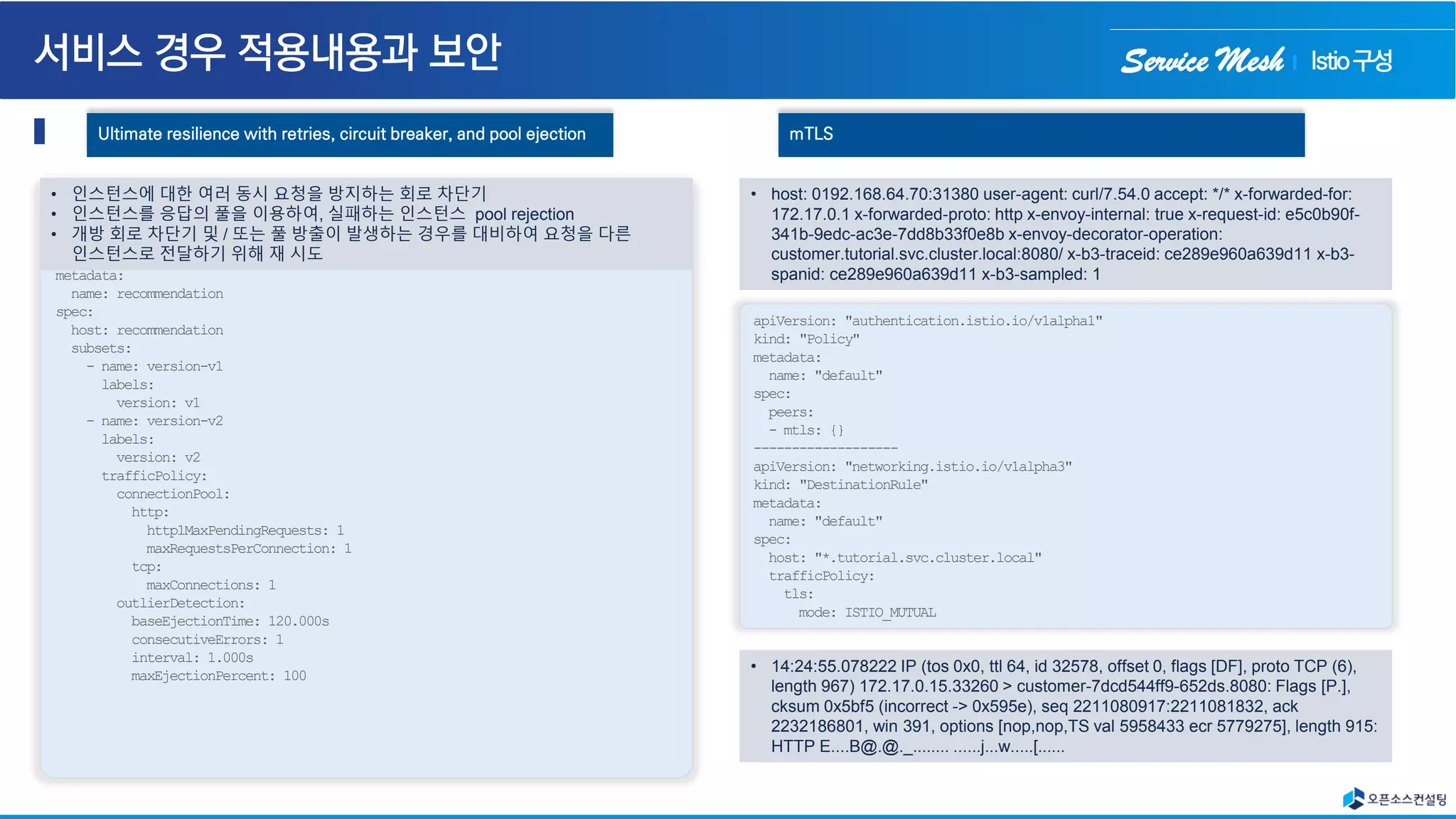 Service Mesh
Ultimate resilience with retries, circuit breaker, and pool ejection
name: recommendation
spec:
apiVersion: networking.istio.io/v1alpha3
kind: DestinationRule
metadata:
name: recommendation
spec:
host: recommendation
subsets:
- name: version-v1
labels:
version: v1
- name: version-v2
labels:
version: v2
trafficPolicy:
connectionPool:
http:
http1MaxPendingRequests: 1
maxRequestsPerConnection: 1
tcp:
maxConnections: 1
outlierDetection:
baseEjectionTime: 120.000s
consecutiveErrors: 1
interval: 1.000s
maxEjectionPercent: 100
• 인스턴스에 대한 여러 동시 요청을 방지하는 회로 차단기
• 인스턴스를 응답의 풀을 이용하여, 실패하는 인스턴스 pool rejection
• 개방 회로 차단기 및 / 또는 풀 방출이 발생하는 경우를 대비하여 요청을 다른
인스턴스로 전달하기 위해 재 시도
mTLS
apiVersion: "authentication.istio.io/v1alpha1"
kind: "Policy"
metadata:
name: "default"
spec:
peers:
- mtls: {}
-------------------
apiVersion: "networking.istio.io/v1alpha3"
kind: "DestinationRule"
metadata:
name: "default"
spec:
host: "*.tutorial.svc.cluster.local"
trafficPolicy:
tls:
mode: ISTIO_MUTUAL
• host: 0192.168.64.70:31380 user-agent: curl/7.54.0 accept: */* x-forwarded-for:
172.17.0.1 x-forwarded-proto: http x-envoy-internal: true x-request-id: e5c0b90f-
341b-9edc-ac3e-7dd8b33f0e8b x-envoy-decorator-operation:
customer.tutorial.svc.cluster.local:8080/ x-b3-traceid: ce289e960a639d11 x-b3-
spanid: ce289e960a639d11 x-b3-sampled: 1
• 14:24:55.078222 IP (tos 0x0, ttl 64, id 32578, offset 0, flags [DF], proto TCP (6),
length 967) 172.17.0.15.33260 > customer-7dcd544ff9-652ds.8080: Flags [P.],
cksum 0x5bf5 (incorrect -> 0x595e), seq 2211080917:2211081832, ack
2232186801, win 391, options [nop,nop,TS val 5958433 ecr 5779275], length 915:
HTTP E....B@.@._........ ......j...w.....[......
Istio구성
 