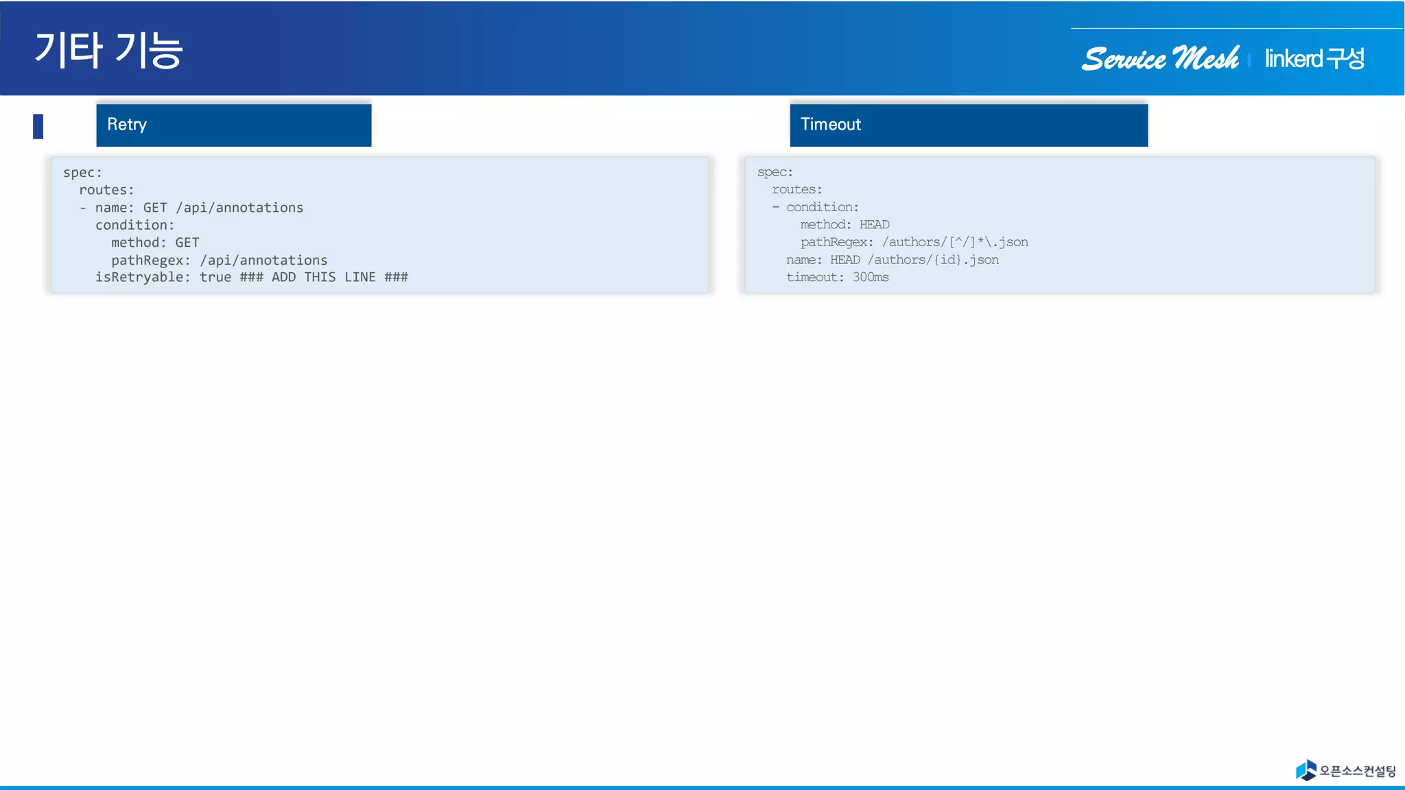 Service Mesh
spec:
routes:
- name: GET /api/annotations
condition:
method: GET
pathRegex: /api/annotations
isRetryable: true ### ADD THIS LINE ###
Retry
spec:
routes:
- condition:
method: HEAD
pathRegex: /authors/[^/]*.json
name: HEAD /authors/{id}.json
timeout: 300ms
Timeout
linkerd구성
 