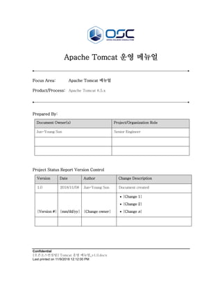 Confidential
[오픈소스컨설팅] Tomcat 운영 메뉴얼_v1.0.docx
Last printed on 11/9/2018 12:12:00 PM
Apache Tomcat 운영 메뉴얼
Focus Area: Apache Tomcat 메뉴얼
Product/Process: Apache Tomcat 8.5.x
Prepared By:
Document Owner(s) Project/Organization Role
Jun-Young Son Senior Engineer
Project Status Report Version Control
Version Date Author Change Description
1.0 2018/11/08 Jun-Young Son Document created
[Version #] [mm/dd/yy] [Change owner]
• [Change 1]
• [Change 2]
• [Change n]
 