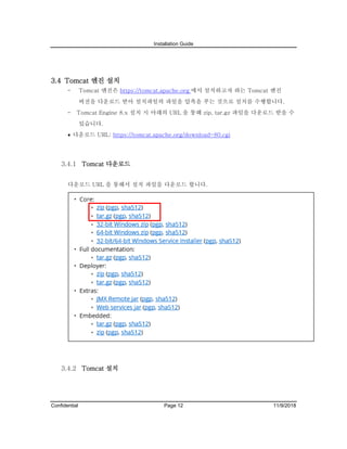 Installation Guide
Confidential Page 12 11/9/2018
3.4 Tomcat 엔진 설치
- Tomcat 엔진은 https://tomcat.apache.org 에서 설치하고자 하는 Tomcat 엔진
버전을 다운로드 받아 설치파일의 파일을 압축을 푸는 것으로 설치를 수행합니다.
- Tomcat Engine 8.x 설치 시 아래의 URL 을 통해 zip, tar.gz 파일을 다운로드 받을 수
있습니다.
• 다운로드 URL: https://tomcat.apache.org/download-80.cgi
Tomcat 다운로드
다운로드 URL 을 통해서 설치 파일을 다운로드 합니다.
Tomcat 설치
 