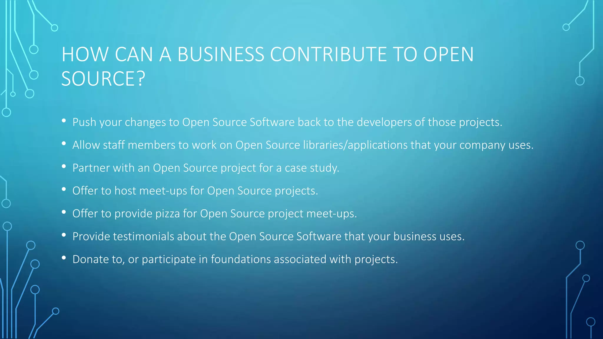 HOW CAN I CONTRIBUTE TO OPEN SOURCE? 
• Understand the goals of the project; make sure your contribution is in line with 
them. 
• Play by the rules of the project that you're contributing to. 
• Submit complete patches that implement full features: include any test information 
and documentation. 
• Have low expectations. Learn to accept rejection. 
• Persevere. Improve upon comments and keep sending updates. 
• Be humble. Never add your name to the list of contributors yourself. The project 
leader should do so, if she or he values your work. 
• Be honest about your available time and skills. 
• Be a doer, not a talker or a troll. 
 
