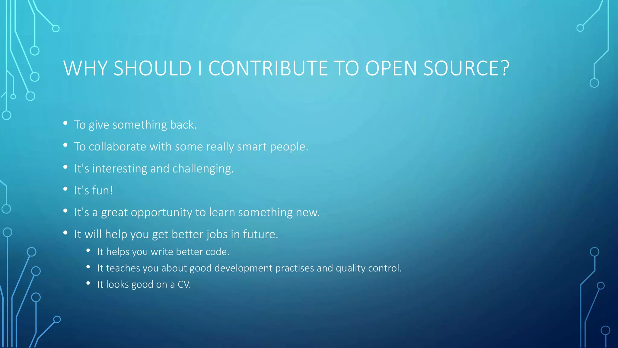 WHY SHOULD I CONTRIBUTE TO OPEN SOURCE? 
• To give something back. 
• To collaborate with some really smart people. 
• It's interesting and challenging. 
• It's fun! 
• It's a great opportunity to learn something new. 
• It will help you get better jobs in future. 
• It helps you write better code. 
• It teaches you about good development practises and quality control. 
• It looks good on a CV. 
 
