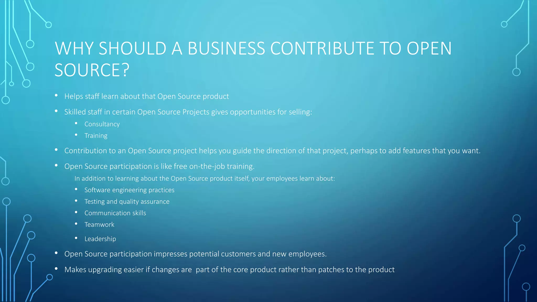 WHY SHOULD A BUSINESS CONTRIBUTE TO OPEN 
SOURCE? 
• Helps staff learn about that Open Source product 
• Skilled staff in certain Open Source Projects gives opportunities for selling: 
• Consultancy 
• Training 
• Contribution to an Open Source project helps you guide the direction of that project, perhaps to add features that you want. 
• Open Source participation is like free on-the-job training. 
In addition to learning about the Open Source product itself, your employees learn about: 
• Software engineering practices 
• Testing and quality assurance 
• Communication skills 
• Teamwork 
• Leadership 
• Open Source participation impresses potential customers and new employees. 
• Makes upgrading easier if changes are part of the core product rather than patches to the product 
 