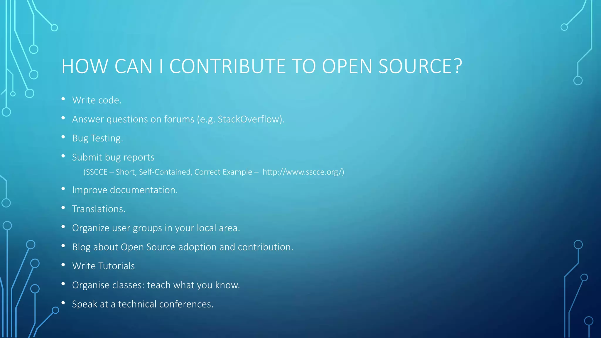 HOW CAN I CONTRIBUTE TO OPEN SOURCE? 
• Write code. 
• Answer questions on forums (e.g. StackOverflow). 
• Bug Testing. 
• Submit bug reports 
(SSCCE – Short, Self-Contained, Correct Example – http://www.sscce.org/) 
• Improve documentation. 
• Translations. 
• Organize user groups in your local area. 
• Blog about Open Source adoption and contribution. 
• Write Tutorials 
• Organise classes: teach what you know. 
• Speak at a technical conferences. 
 