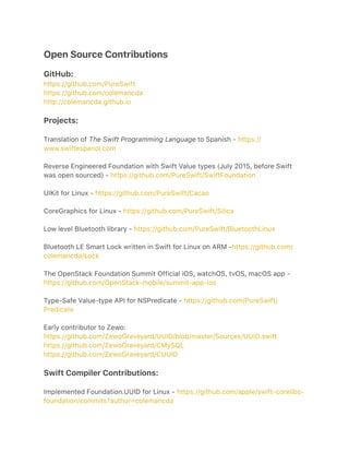 Open Source Contributions
GitHub:
https://github.com/PureSwift
https://github.com/colemancda
http://colemancda.github.io
Projects:
Translation of The Swift Programming Language to Spanish - https://
www.swiftespanol.com
Reverse Engineered Foundation with Swift Value types (July 2015, before Swift
was open sourced) - https://github.com/PureSwift/SwiftFoundation
UIKit for Linux - https://github.com/PureSwift/Cacao
CoreGraphics for Linux - https://github.com/PureSwift/Silica
Low level Bluetooth library - https://github.com/PureSwift/BluetoothLinux
Bluetooth LE Smart Lock written in Swift for Linux on ARM -https://github.com/
colemancda/Lock
The OpenStack Foundation Summit Official iOS, watchOS, tvOS, macOS app -
https://github.com/OpenStack-mobile/summit-app-ios
Type-Safe Value-type API for NSPredicate - https://github.com/PureSwift/
Predicate
Early contributor to Zewo:
https://github.com/ZewoGraveyard/UUID/blob/master/Sources/UUID.swift
https://github.com/ZewoGraveyard/CMySQL
https://github.com/ZewoGraveyard/CUUID
Swift Compiler Contributions:
Implemented Foundation.UUID for Linux - https://github.com/apple/swift-corelibs-
foundation/commits?author=colemancda
 