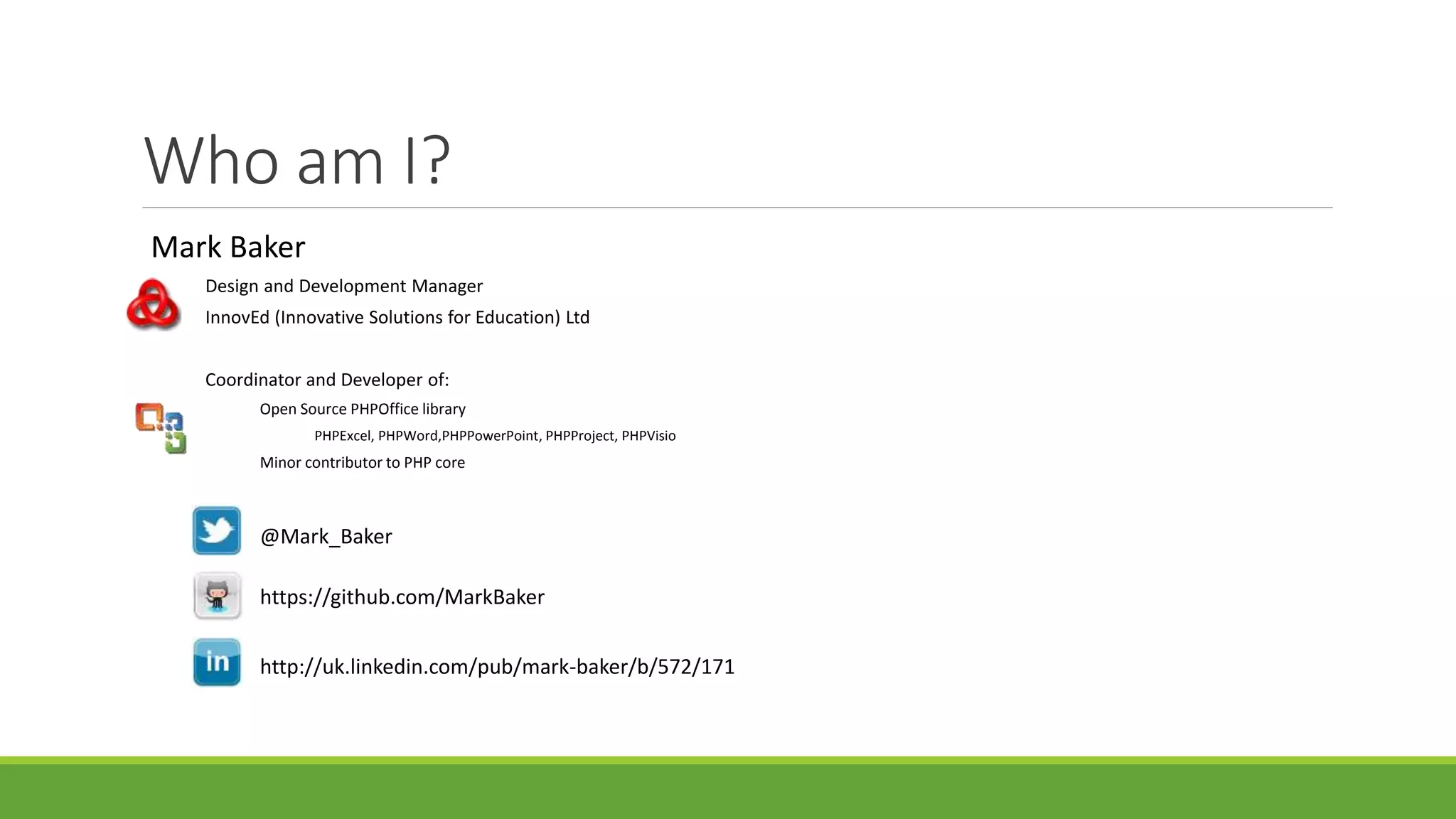 Who am I?
Mark Baker
Design and Development Manager
InnovEd (Innovative Solutions for Education) Ltd
Coordinator and Developer of:
Open Source PHPOffice library
PHPExcel, PHPWord,PHPPowerPoint, PHPProject, PHPVisio
Minor contributor to PHP core
@Mark_Baker
https://github.com/MarkBaker
http://uk.linkedin.com/pub/mark-baker/b/572/171
 