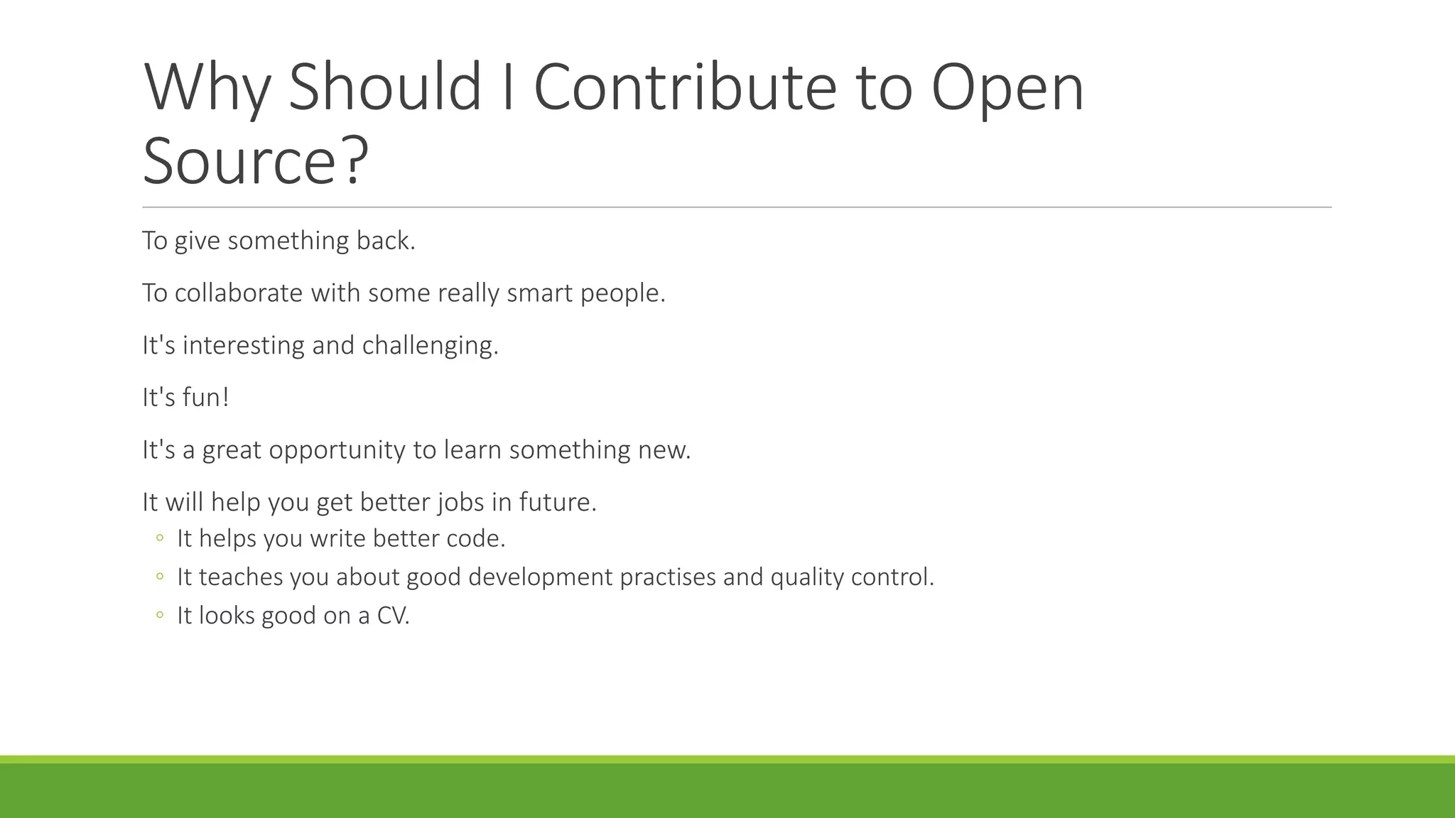 Why Should I Contribute to Open
Source?
To give something back.
To collaborate with some really smart people.
It's interesting and challenging.
It's fun!
It's a great opportunity to learn something new.
It will help you get better jobs in future.
◦ It helps you write better code.
◦ It teaches you about good development practises and quality control.
◦ It looks good on a CV.
 