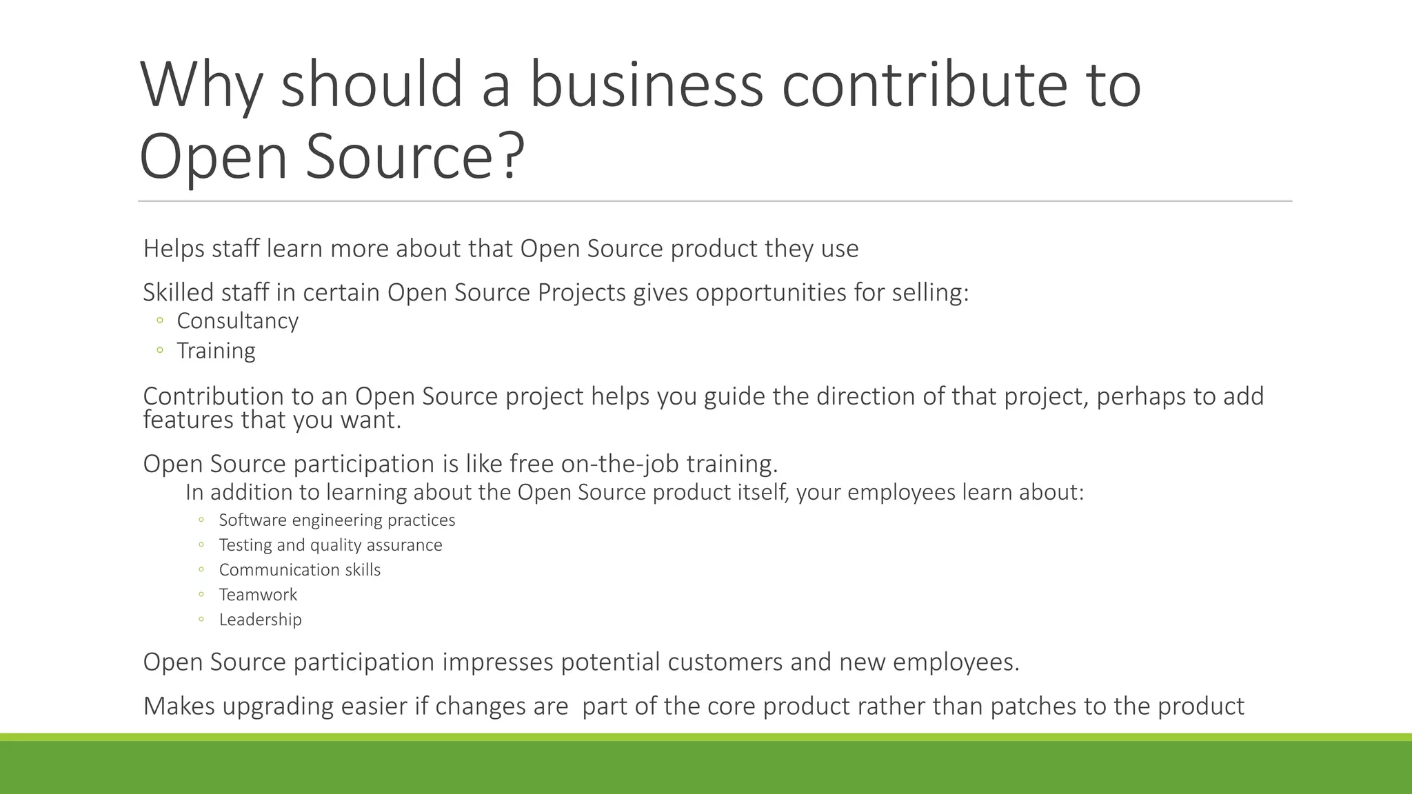 Why should a business contribute to
Open Source?
Helps staff learn more about that Open Source product they use
Skilled staff in certain Open Source Projects gives opportunities for selling:
◦ Consultancy
◦ Training
Contribution to an Open Source project helps you guide the direction of that project, perhaps to add
features that you want.
Open Source participation is like free on-the-job training.
In addition to learning about the Open Source product itself, your employees learn about:
◦ Software engineering practices
◦ Testing and quality assurance
◦ Communication skills
◦ Teamwork
◦ Leadership
Open Source participation impresses potential customers and new employees.
Makes upgrading easier if changes are part of the core product rather than patches to the product
 