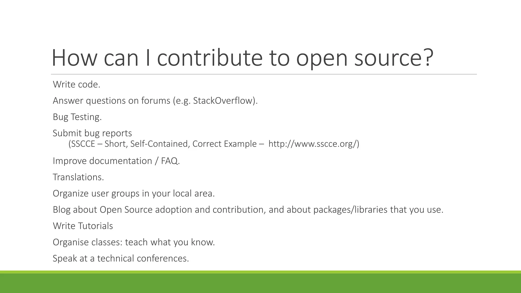 How can I contribute to open source?
Write code.
Answer questions on forums (e.g. StackOverflow).
Bug Testing.
Submit bug reports
(SSCCE – Short, Self-Contained, Correct Example – http://www.sscce.org/)
Improve documentation / FAQ.
Translations.
Organize user groups in your local area.
Blog about Open Source adoption and contribution, and about packages/libraries that you use.
Write Tutorials
Organise classes: teach what you know.
Speak at a technical conferences.
 