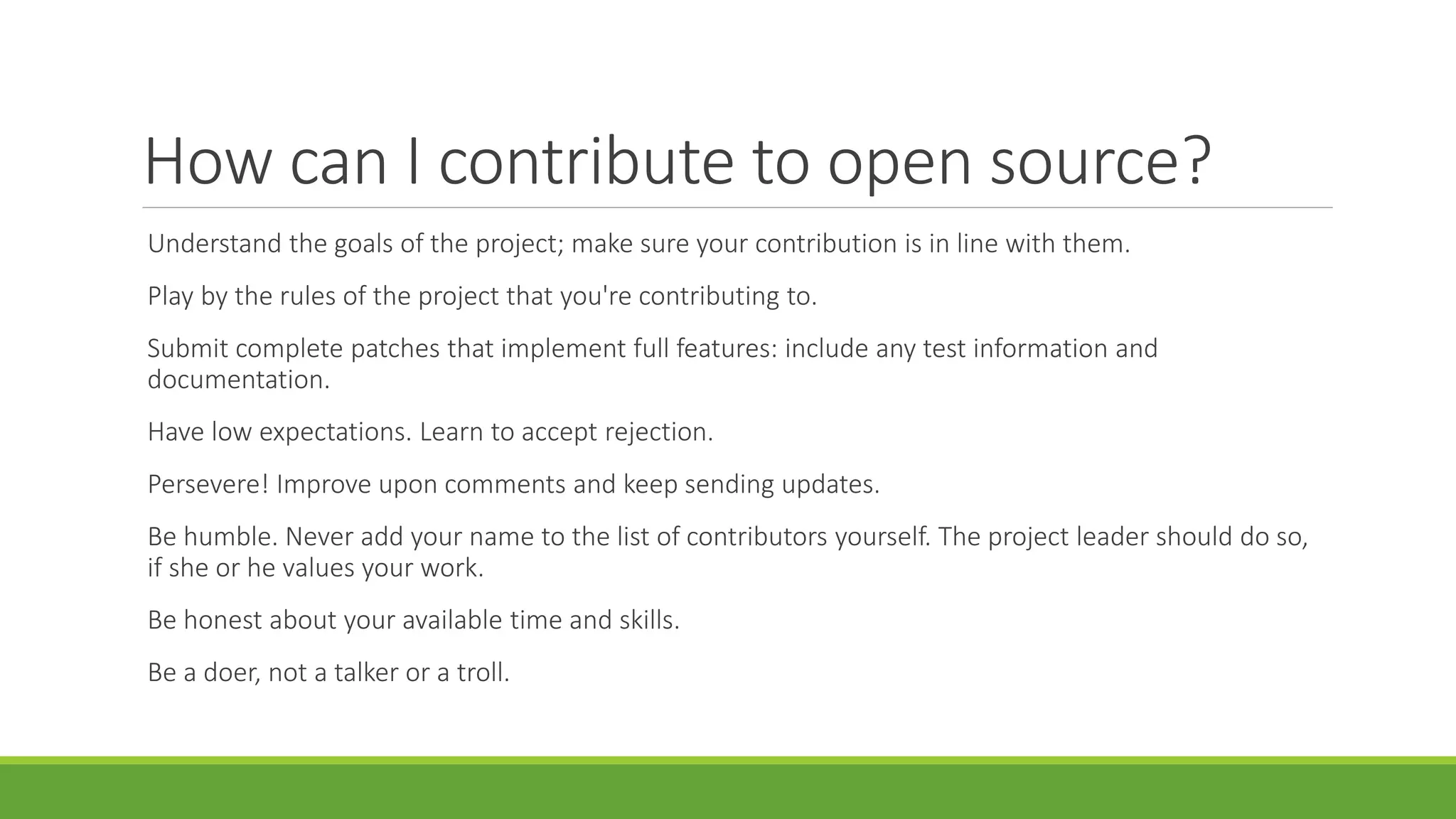 How can I contribute to open source?
Understand the goals of the project; make sure your contribution is in line with them.
Play by the rules of the project that you're contributing to.
Submit complete patches that implement full features: include any test information and
documentation.
Have low expectations. Learn to accept rejection.
Persevere! Improve upon comments and keep sending updates.
Be humble. Never add your name to the list of contributors yourself. The project leader should do so,
if she or he values your work.
Be honest about your available time and skills.
Be a doer, not a talker or a troll.
 