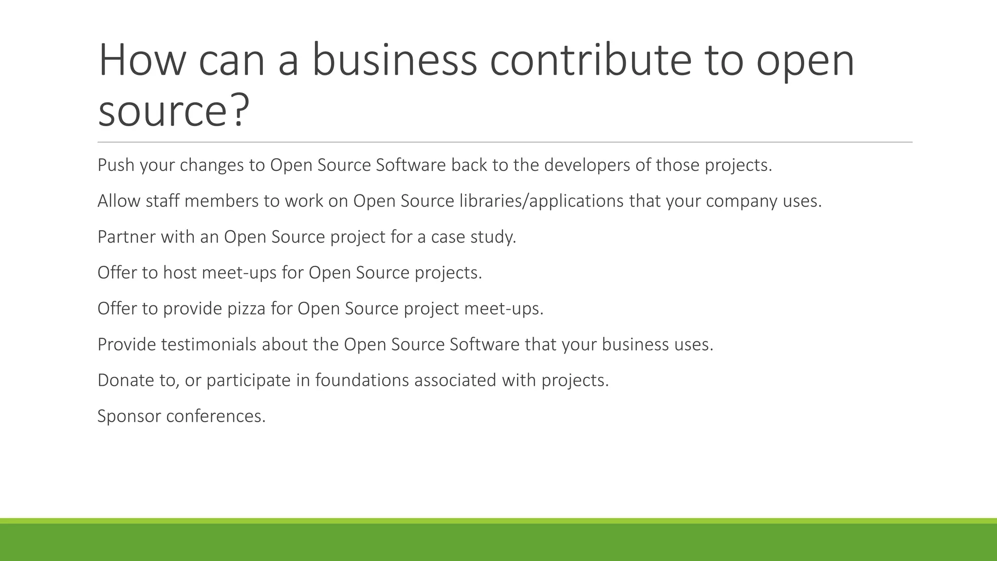 How can a business contribute to open
source?
Push your changes to Open Source Software back to the developers of those projects.
Allow staff members to work on Open Source libraries/applications that your company uses.
Partner with an Open Source project for a case study.
Offer to host meet-ups for Open Source projects.
Offer to provide pizza for Open Source project meet-ups.
Provide testimonials about the Open Source Software that your business uses.
Donate to, or participate in foundations associated with projects.
Sponsor conferences.
 