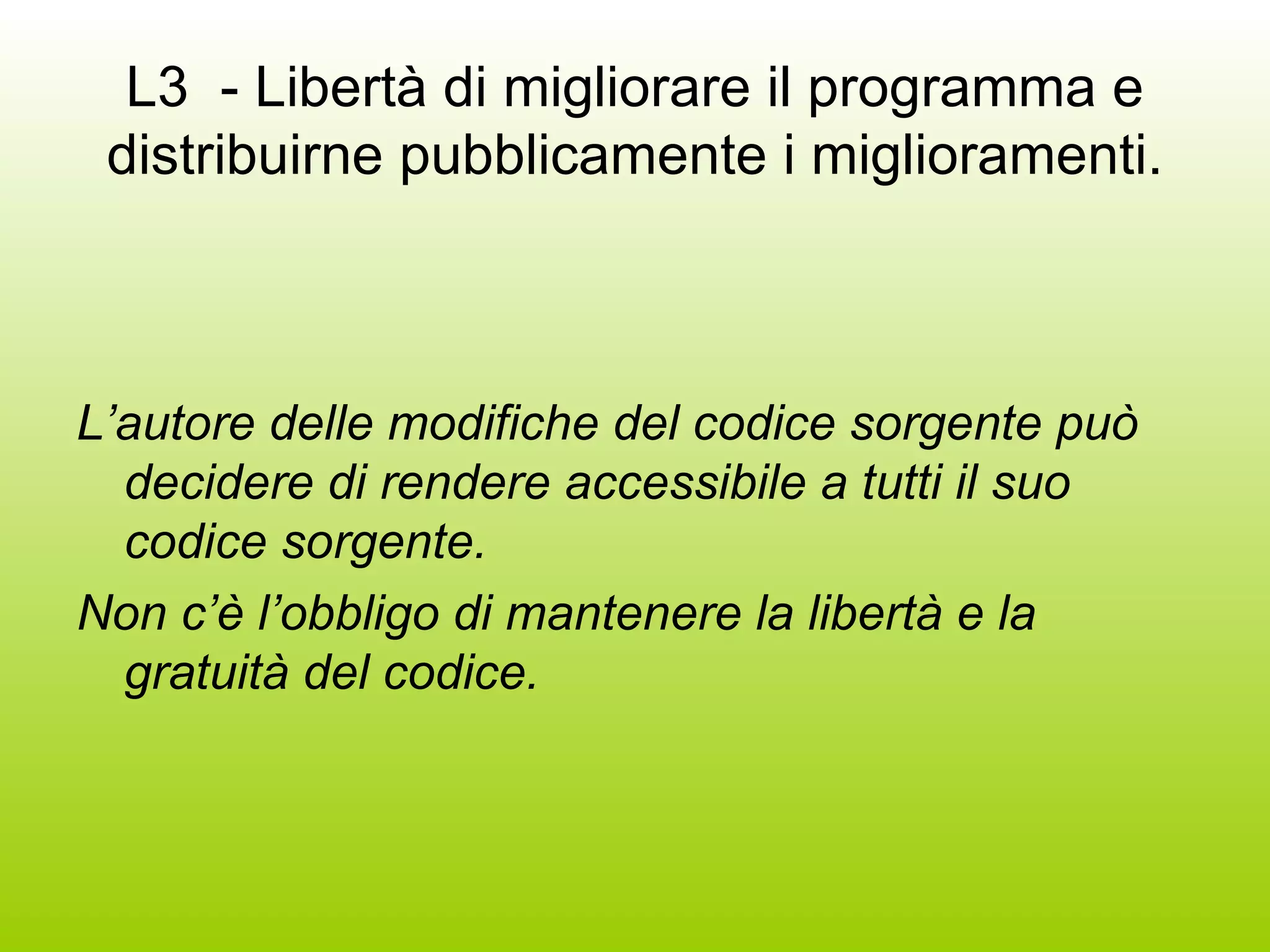 L3  - Libertà di migliorare il programma e distribuirne pubblicamente i miglioramenti. L’autore delle modifiche del codice sorgente può decidere di rendere accessibile a tutti il suo codice sorgente. Non c’è l’obbligo di mantenere la libertà e la gratuità del codice. 
