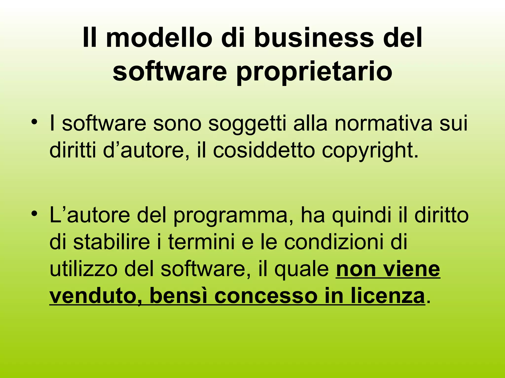 Il modello di business del software proprietario I software sono soggetti alla normativa sui diritti d’autore, il cosiddetto copyright. L’autore del programma, ha quindi il diritto di stabilire i termini e le condizioni di utilizzo del software, il quale  non viene venduto, bensì concesso in licenza . 