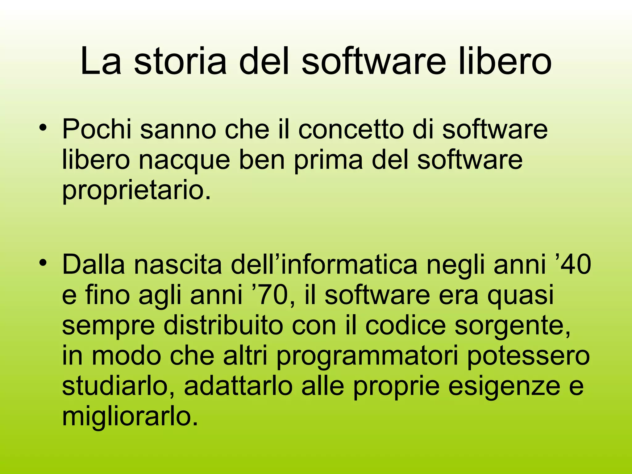 La storia del software libero Pochi sanno che il concetto di software libero nacque ben prima del software proprietario. Dalla nascita dell’informatica negli anni ’40 e fino agli anni ’70, il software era quasi sempre distribuito con il codice sorgente, in modo che altri programmatori potessero studiarlo, adattarlo alle proprie esigenze e migliorarlo. 