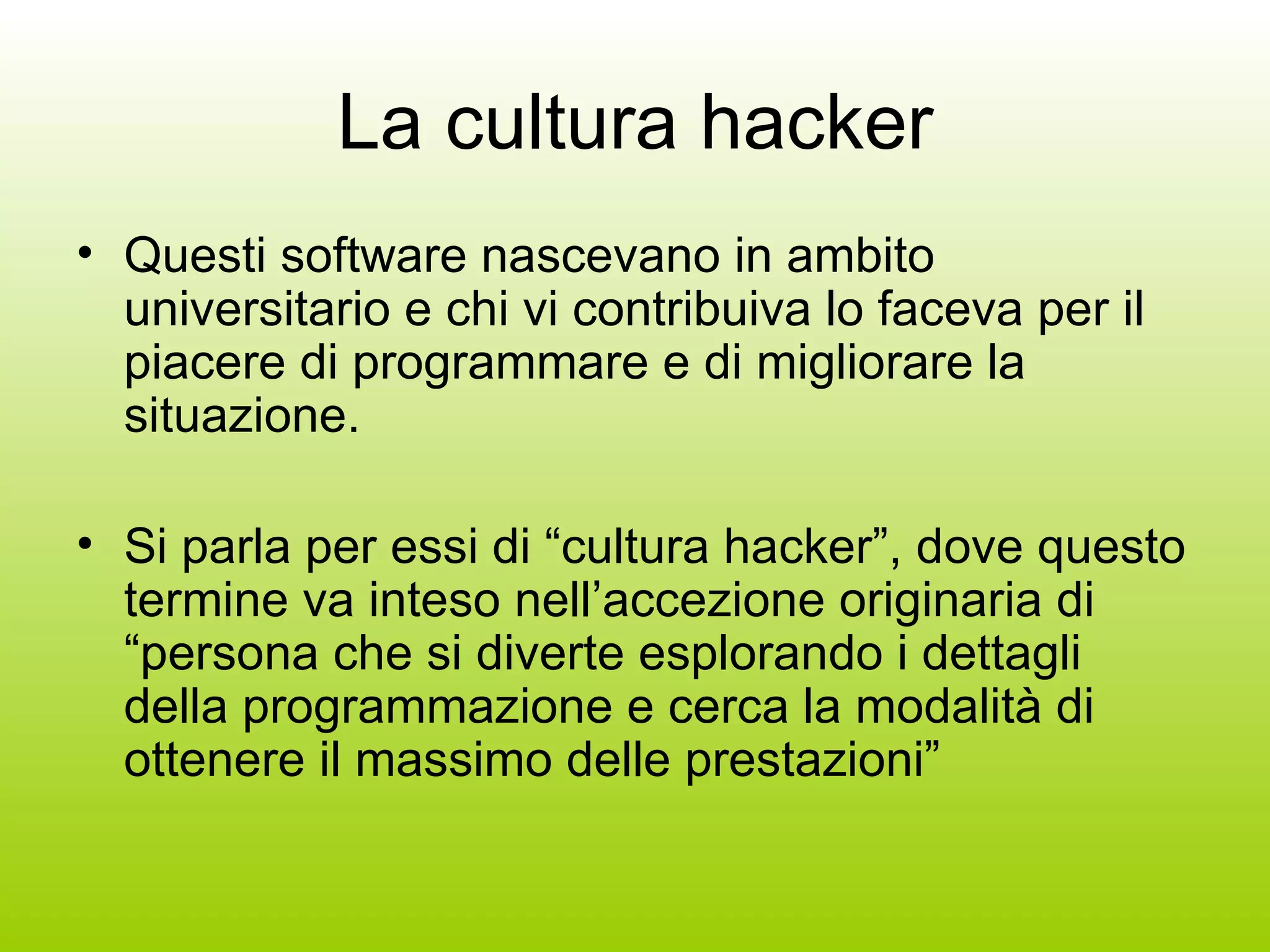 La cultura hacker Questi software nascevano in ambito universitario e chi vi contribuiva lo faceva per il piacere di programmare e di migliorare la situazione. Si parla per essi di “cultura hacker”, dove questo termine va inteso nell’accezione originaria di “persona che si diverte esplorando i dettagli della programmazione e cerca la modalità di ottenere il massimo delle prestazioni” 