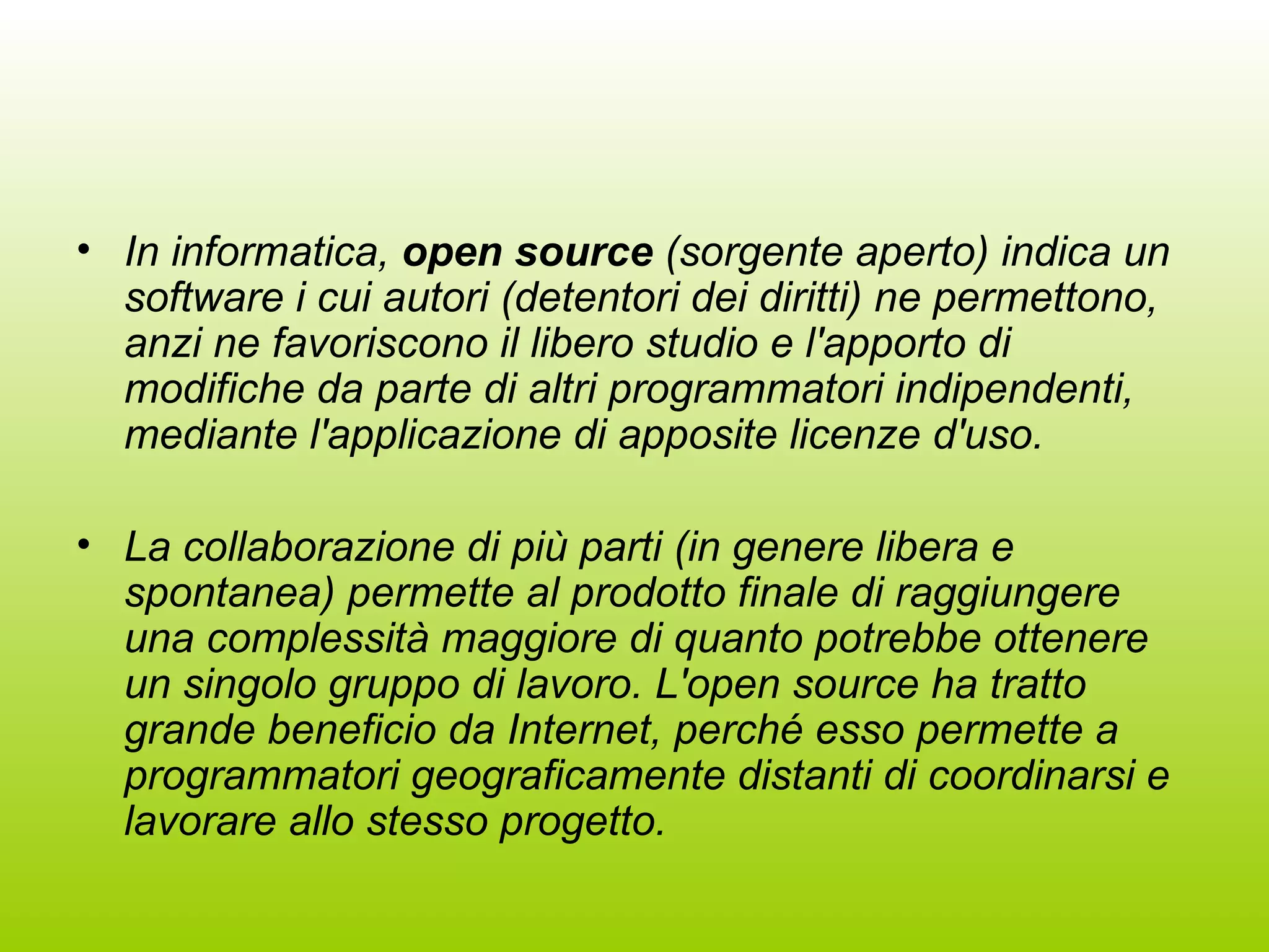 In informatica,  open source  (sorgente aperto) indica un software i cui autori (detentori dei diritti) ne permettono, anzi ne favoriscono il libero studio e l'apporto di modifiche da parte di altri programmatori indipendenti, mediante l'applicazione di apposite licenze d'uso. La collaborazione di più parti (in genere libera e spontanea) permette al prodotto finale di raggiungere una complessità maggiore di quanto potrebbe ottenere un singolo gruppo di lavoro. L'open source ha tratto grande beneficio da Internet, perché esso permette a programmatori geograficamente distanti di coordinarsi e lavorare allo stesso progetto. 