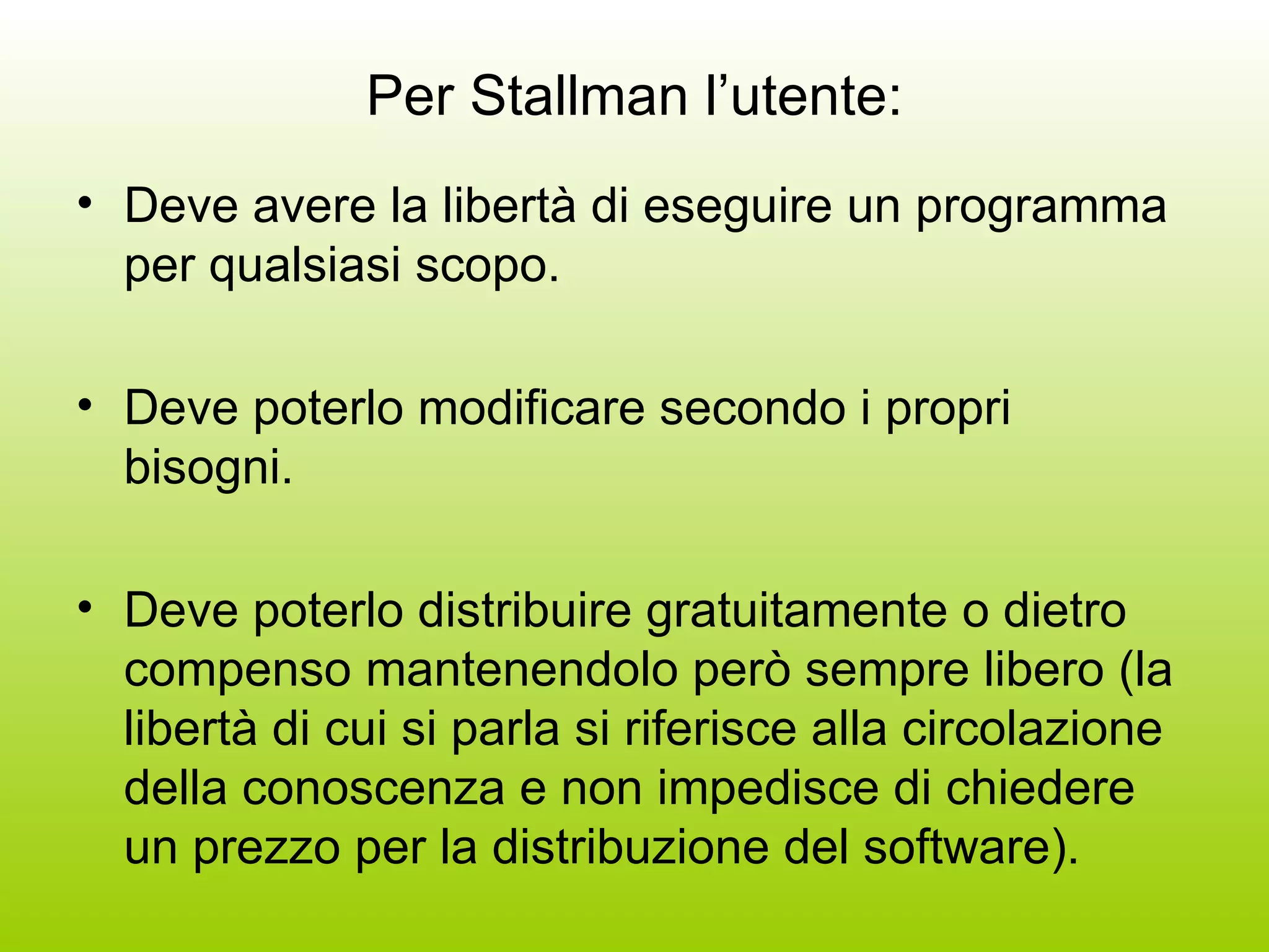 Per Stallman l’utente: Deve avere la libertà di eseguire un programma per qualsiasi scopo. Deve poterlo modificare secondo i propri bisogni. Deve poterlo distribuire gratuitamente o dietro compenso mantenendolo però sempre libero (la libertà di cui si parla si riferisce alla circolazione della conoscenza e non impedisce di chiedere un prezzo per la distribuzione del software). 