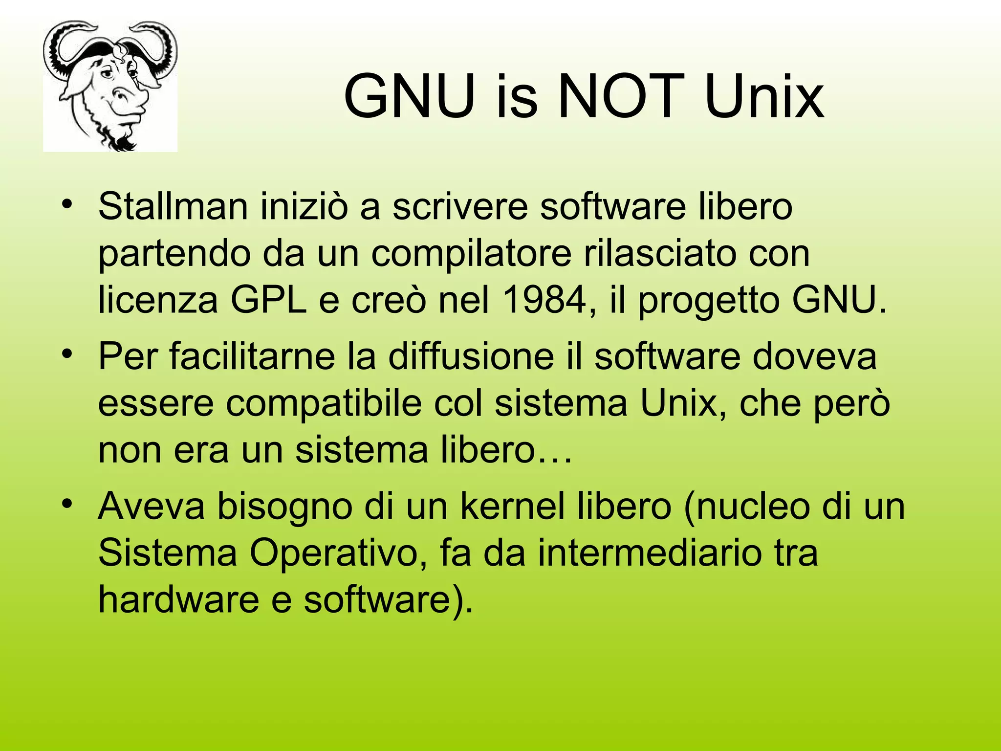 GNU is NOT Unix Stallman iniziò a scrivere software libero partendo da un compilatore rilasciato con licenza GPL e creò nel 1984, il progetto GNU. Per facilitarne la diffusione il software doveva essere compatibile col sistema Unix, che però non era un sistema libero… Aveva bisogno di un kernel libero (nucleo di un Sistema Operativo, fa da intermediario tra hardware e software). 
