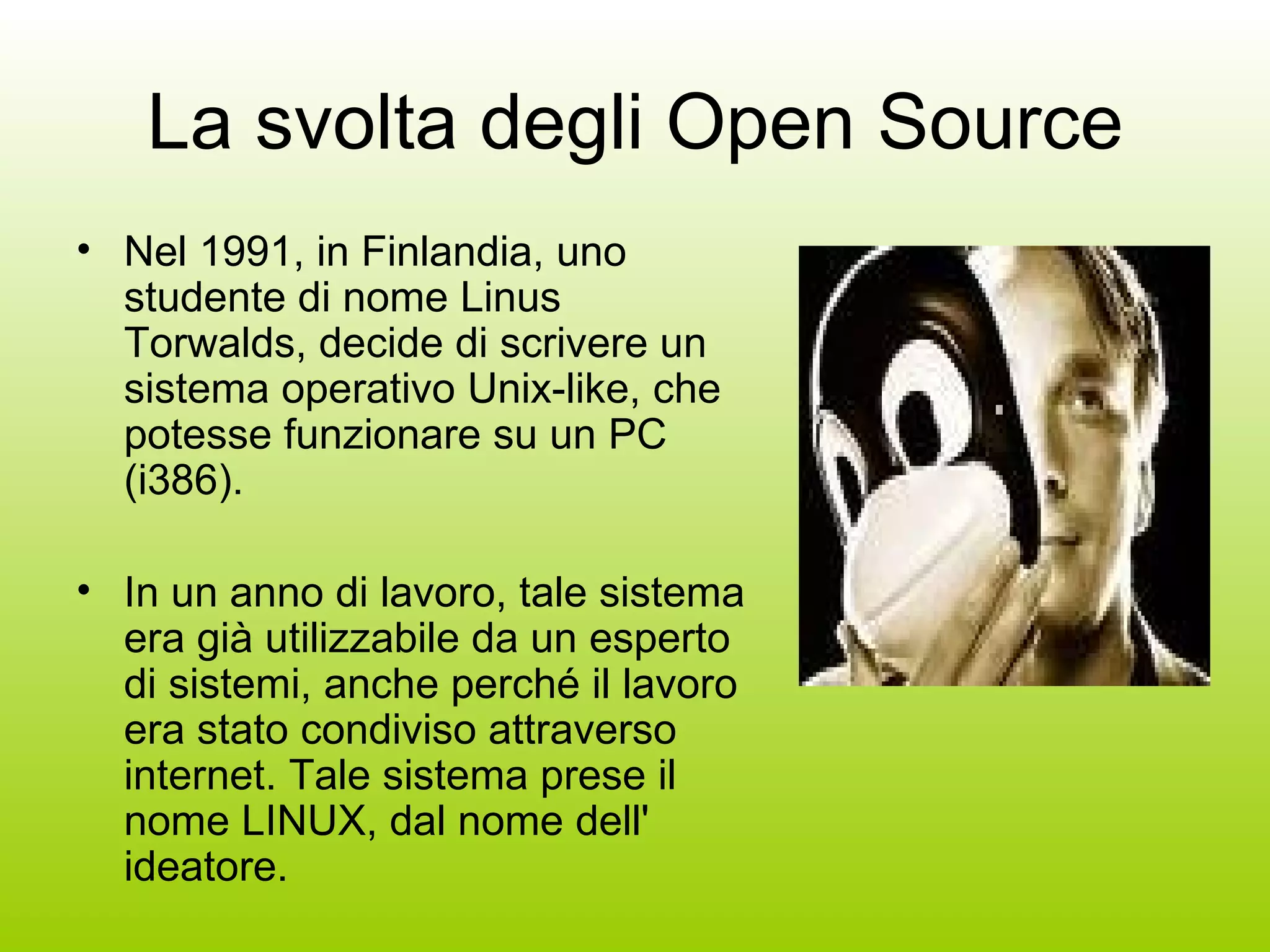 La svolta degli Open Source Nel 1991, in Finlandia, uno studente di nome Linus Torwalds, decide di scrivere un sistema operativo Unix-like, che potesse funzionare su un PC (i386).  In un anno di lavoro, tale sistema era già utilizzabile da un esperto di sistemi, anche perché il lavoro era stato condiviso attraverso internet. Tale sistema prese il nome LINUX, dal nome dell' ideatore.  
