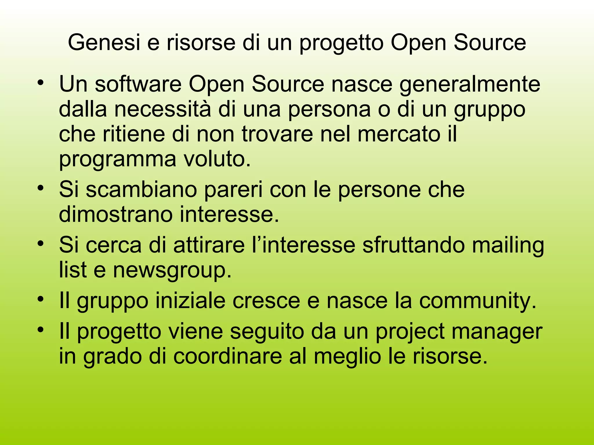 Genesi e risorse di un progetto Open Source Un software Open Source nasce generalmente dalla necessità di una persona o di un gruppo che ritiene di non trovare nel mercato il programma voluto. Si scambiano pareri con le persone che dimostrano interesse. Si cerca di attirare l’interesse sfruttando mailing list e newsgroup. Il gruppo iniziale cresce e nasce la community. Il progetto viene seguito da un project manager in grado di coordinare al meglio le risorse. 