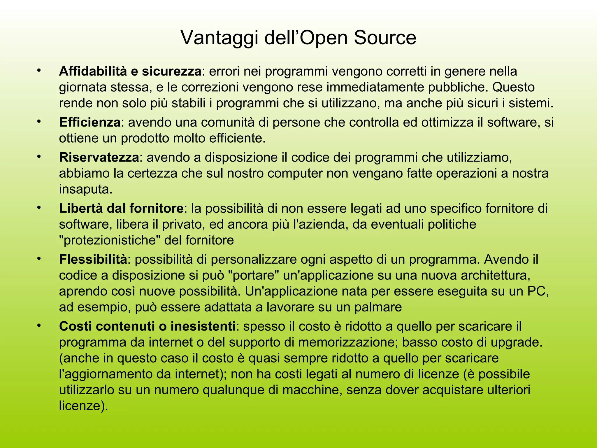Vantaggi dell’Open Source Affidabilità e sicurezza : errori nei programmi vengono corretti in genere nella giornata stessa, e le correzioni vengono rese immediatamente pubbliche. Questo rende non solo più stabili i programmi che si utilizzano, ma anche più sicuri i sistemi.  Efficienza : avendo una comunità di persone che controlla ed ottimizza il software, si ottiene un prodotto molto efficiente. Riservatezza : avendo a disposizione il codice dei programmi che utilizziamo, abbiamo la certezza che sul nostro computer non vengano fatte operazioni a nostra insaputa.  Libertà dal fornitore : la possibilità di non essere legati ad uno specifico fornitore di software, libera il privato, ed ancora più l'azienda, da eventuali politiche &quot;protezionistiche&quot; del fornitore  Flessibilità : possibilità di personalizzare ogni aspetto di un programma. Avendo il codice a disposizione si può &quot;portare&quot; un'applicazione su una nuova architettura, aprendo così nuove possibilità. Un'applicazione nata per essere eseguita su un PC, ad esempio, può essere adattata a lavorare su un palmare  Costi contenuti o inesistenti : spesso il costo è ridotto a quello per scaricare il programma da internet o del supporto di memorizzazione; basso costo di upgrade. (anche in questo caso il costo è quasi sempre ridotto a quello per scaricare l'aggiornamento da internet); non ha costi legati al numero di licenze (è possibile utilizzarlo su un numero qualunque di macchine, senza dover acquistare ulteriori licenze). 