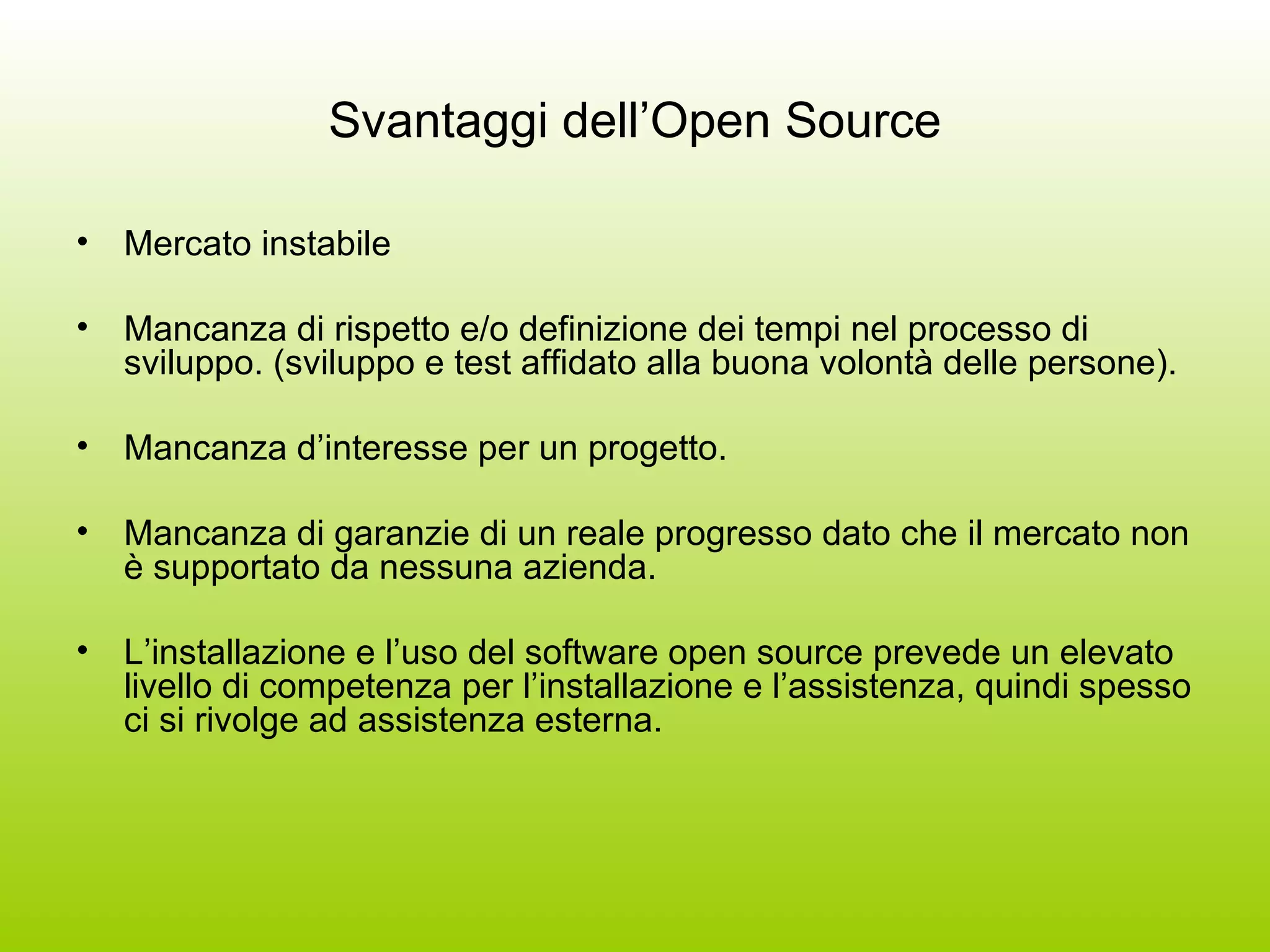 Svantaggi dell’Open Source Mercato instabile Mancanza di rispetto e/o definizione dei tempi nel processo di sviluppo. (sviluppo e test affidato alla buona volontà delle persone). Mancanza d’interesse per un progetto. Mancanza di garanzie di un reale progresso dato che il mercato non è supportato da nessuna azienda. L’installazione e l’uso del software open source prevede un elevato livello di competenza per l’installazione e l’assistenza, quindi spesso ci si rivolge ad assistenza esterna. 