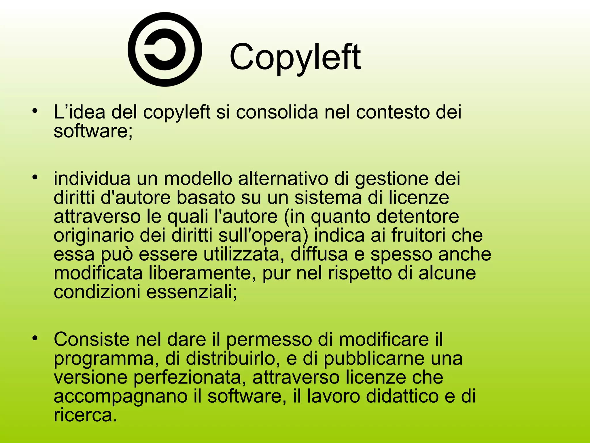 Copyleft L’idea del copyleft si consolida nel contesto dei software; individua un modello alternativo di gestione dei diritti d'autore basato su un sistema di licenze attraverso le quali l'autore (in quanto detentore originario dei diritti sull'opera) indica ai fruitori che essa può essere utilizzata, diffusa e spesso anche modificata liberamente, pur nel rispetto di alcune condizioni essenziali; Consiste nel dare il permesso di modificare il programma, di distribuirlo, e di pubblicarne una versione perfezionata, attraverso licenze che accompagnano il software, il lavoro didattico e di ricerca. 