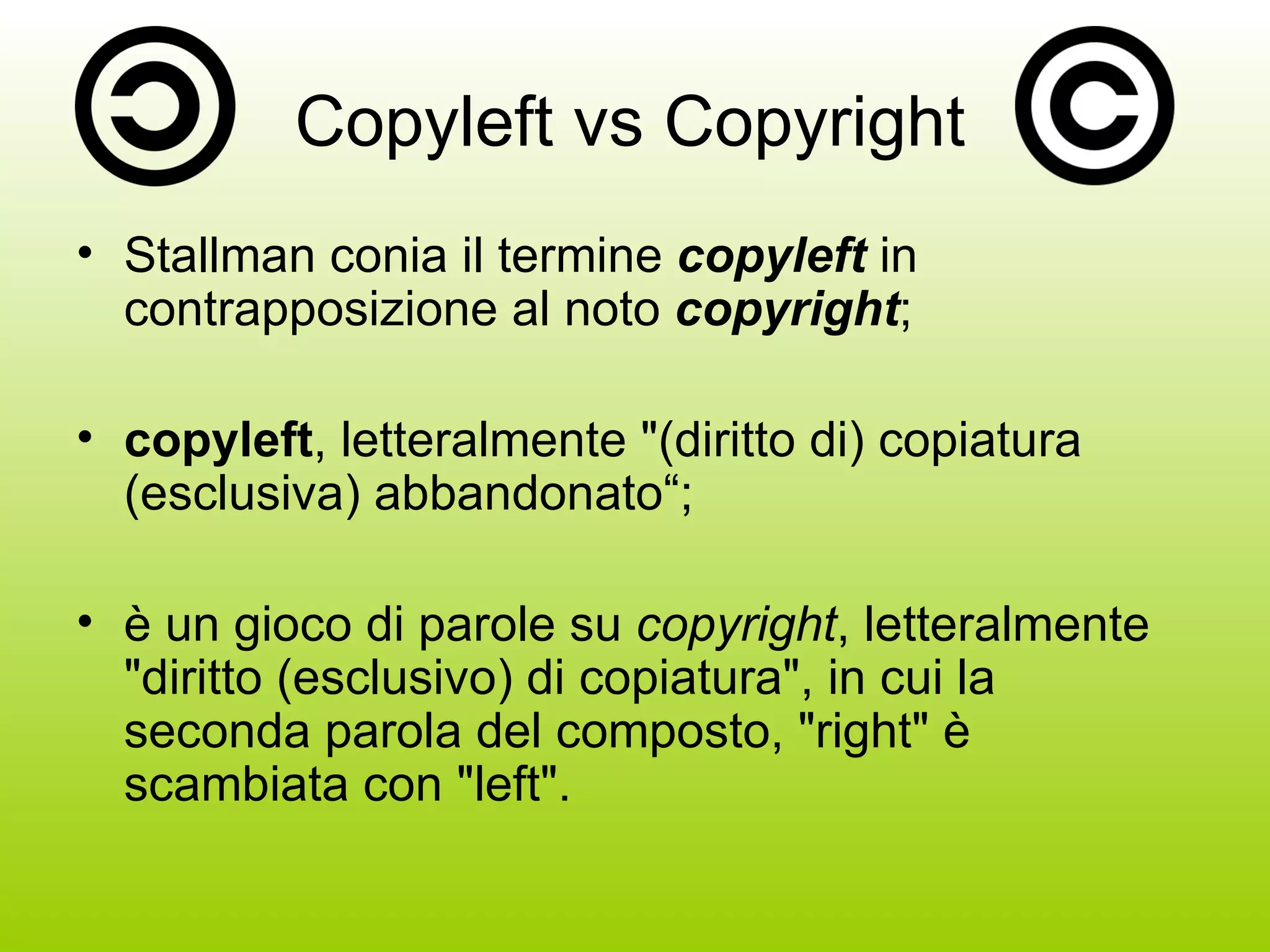 Copyleft vs Copyright Stallman conia il termine  copyleft  in contrapposizione al noto  copyright ; copyleft , letteralmente &quot;(diritto di) copiatura (esclusiva) abbandonato“; è un gioco di parole su  copyright , letteralmente &quot;diritto (esclusivo) di copiatura&quot;, in cui la seconda parola del composto, &quot;right&quot; è scambiata con &quot;left&quot;. 