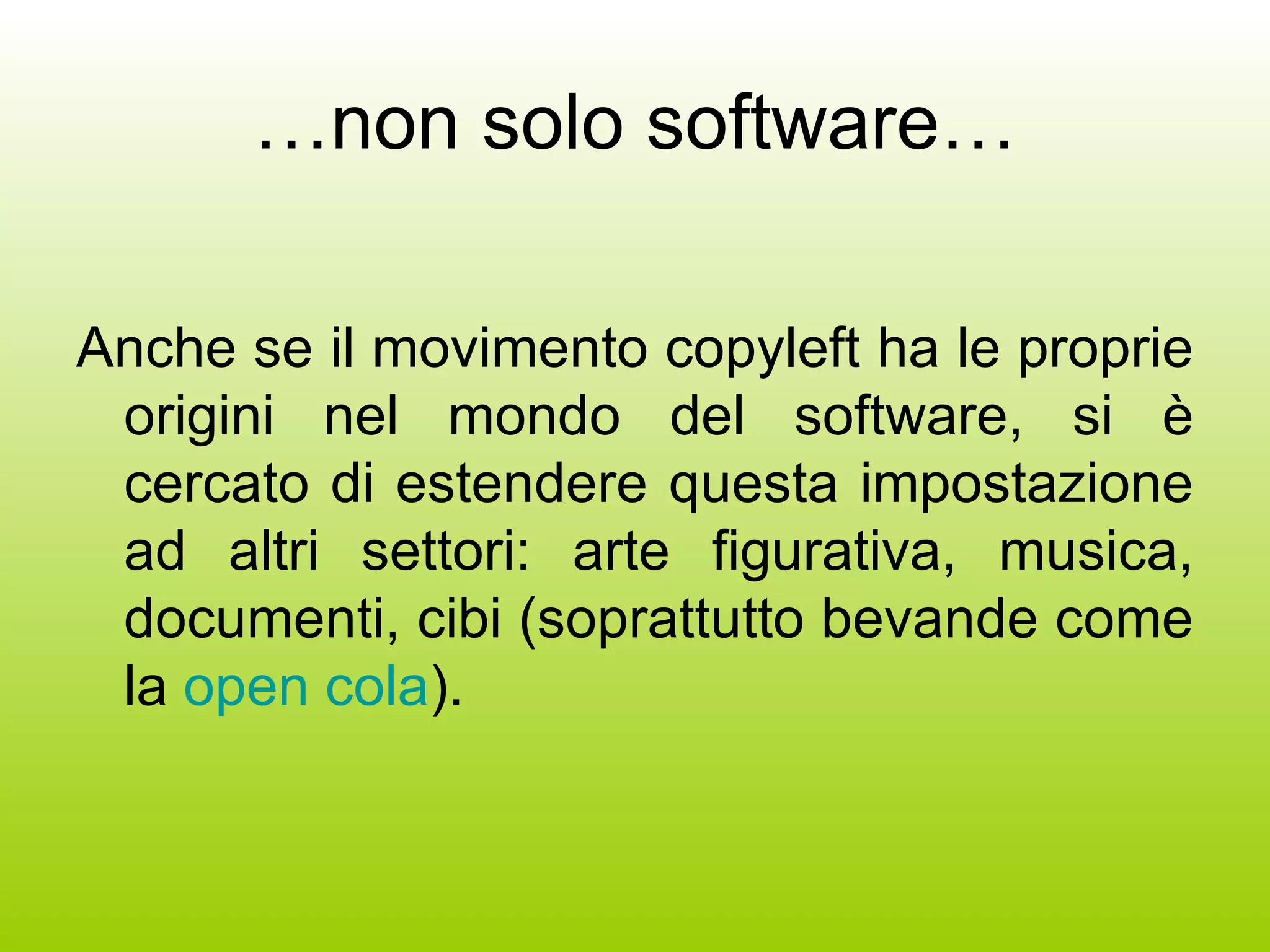 … non solo software… Anche se il movimento copyleft ha le proprie origini nel mondo del software, si è cercato di estendere questa impostazione ad altri settori: arte figurativa, musica, documenti, cibi (soprattutto bevande come la  open cola ). 