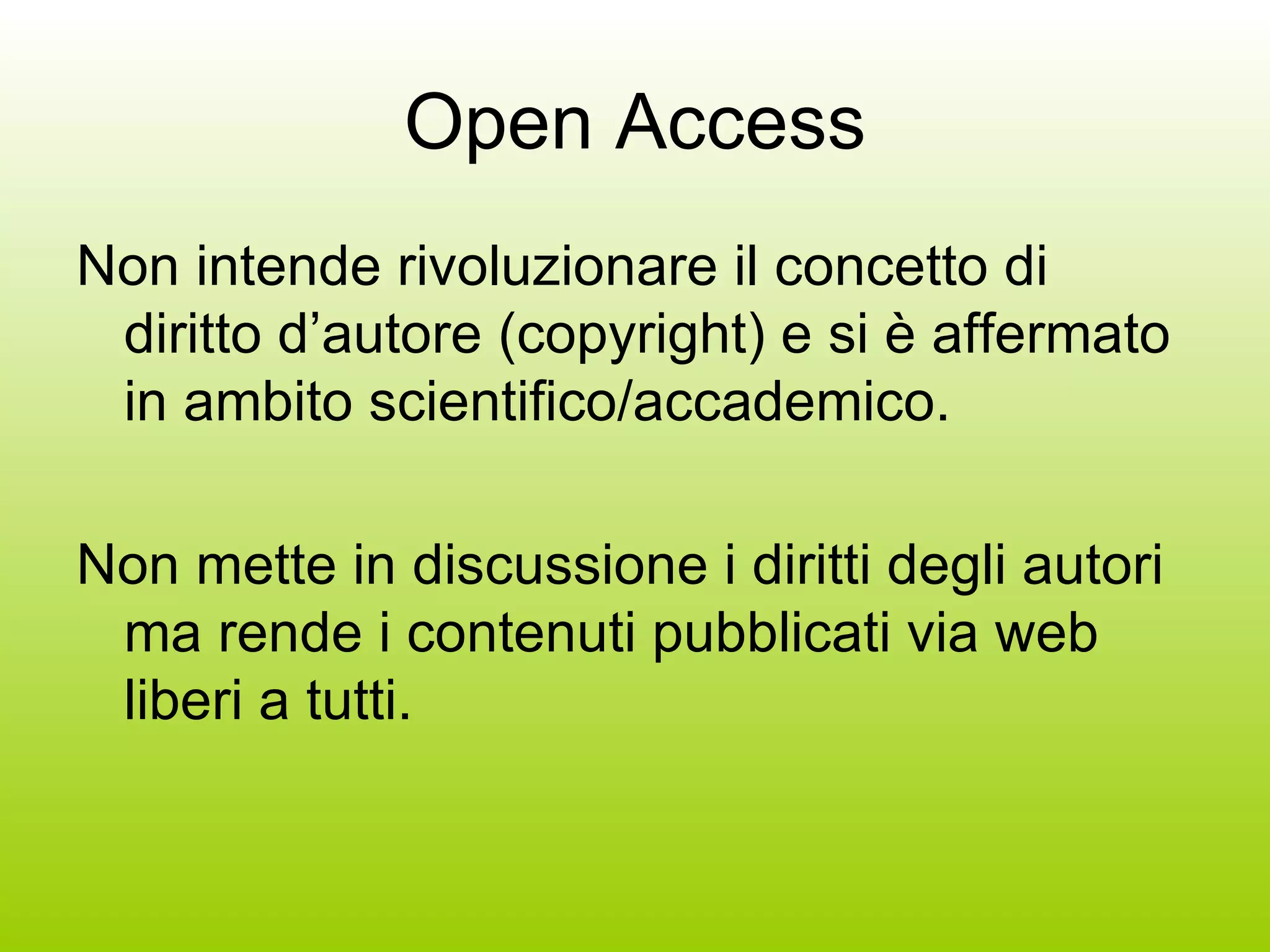 Open Access Non intende rivoluzionare il concetto di diritto d’autore (copyright) e si è affermato in ambito scientifico/accademico. Non mette in discussione i diritti degli autori ma rende i contenuti pubblicati via web liberi a tutti. 