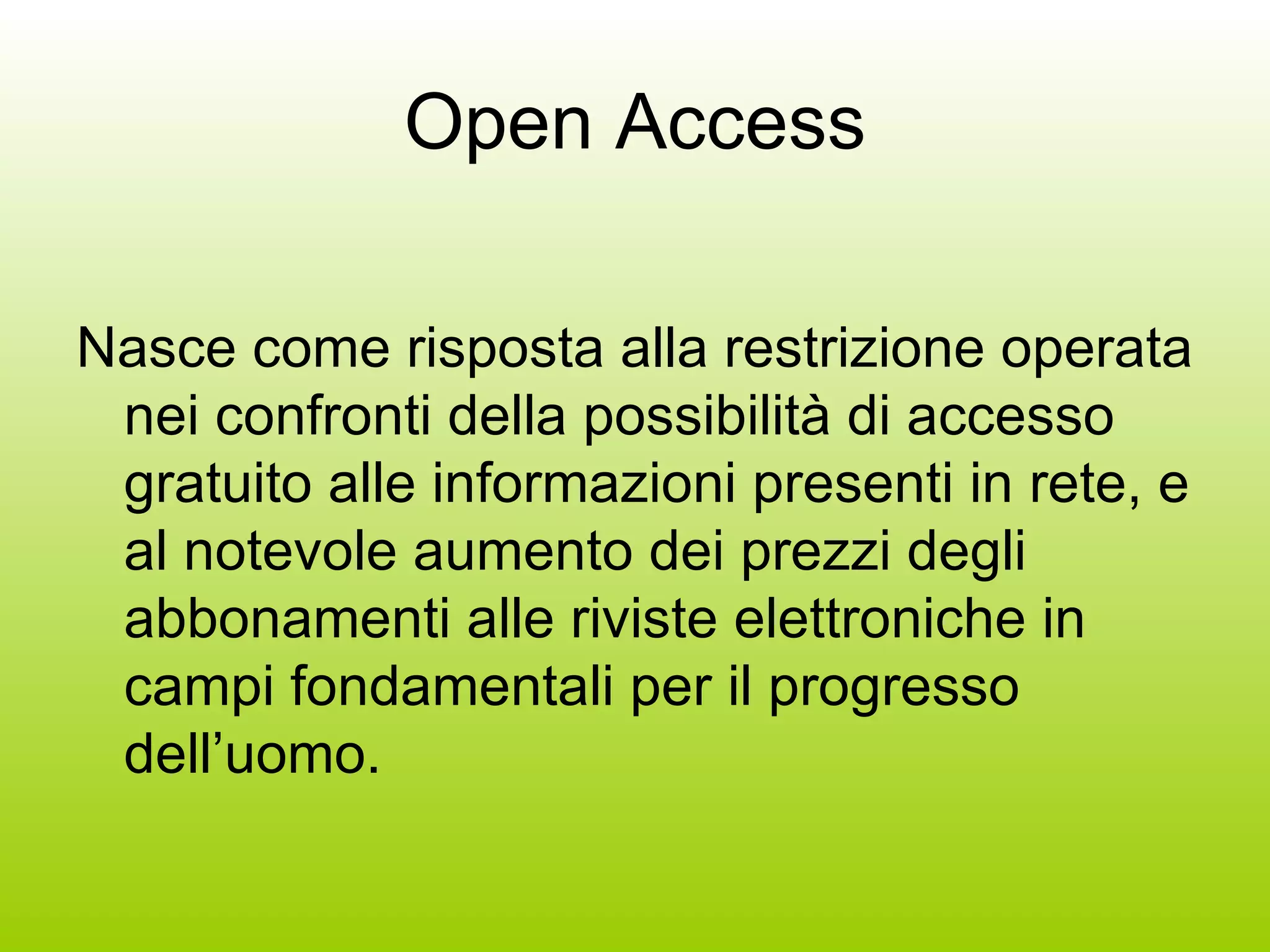 Open Access Nasce come risposta alla restrizione operata nei confronti della possibilità di accesso gratuito alle informazioni presenti in rete, e al notevole aumento dei prezzi degli abbonamenti alle riviste elettroniche in campi fondamentali per il progresso dell’uomo. 