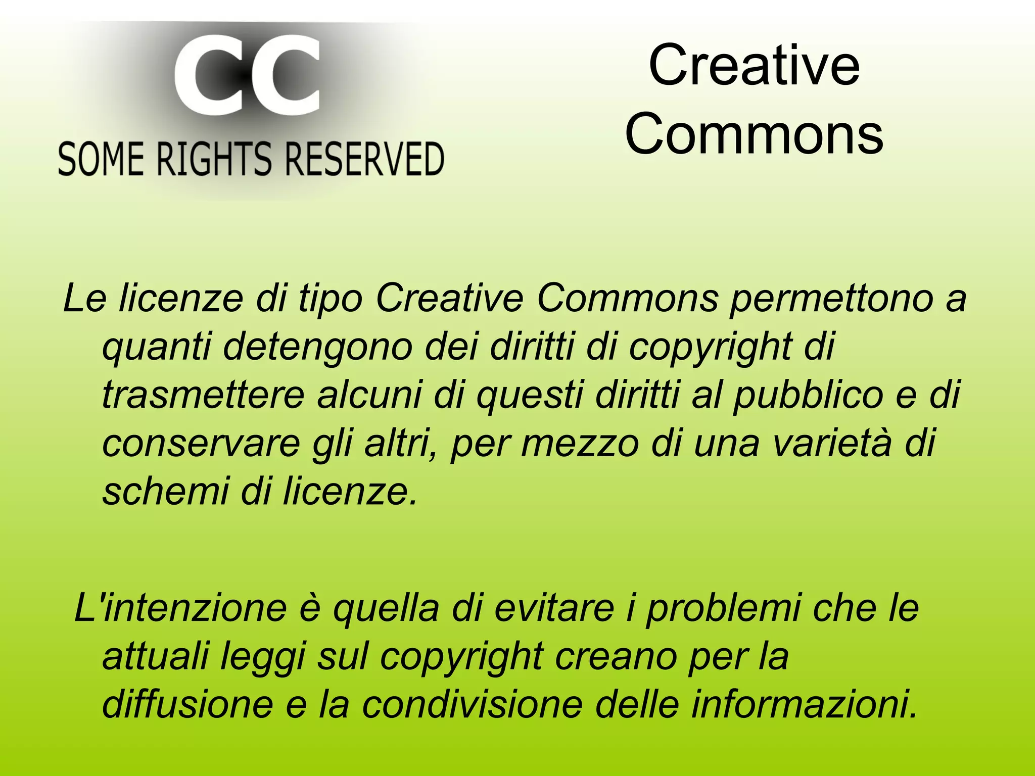 Creative Commons Le licenze di tipo Creative Commons permettono a quanti detengono dei diritti di copyright di trasmettere alcuni di questi diritti al pubblico e di conservare gli altri, per mezzo di una varietà di schemi di licenze. L'intenzione è quella di evitare i problemi che le attuali leggi sul copyright creano per la diffusione e la condivisione delle informazioni. 