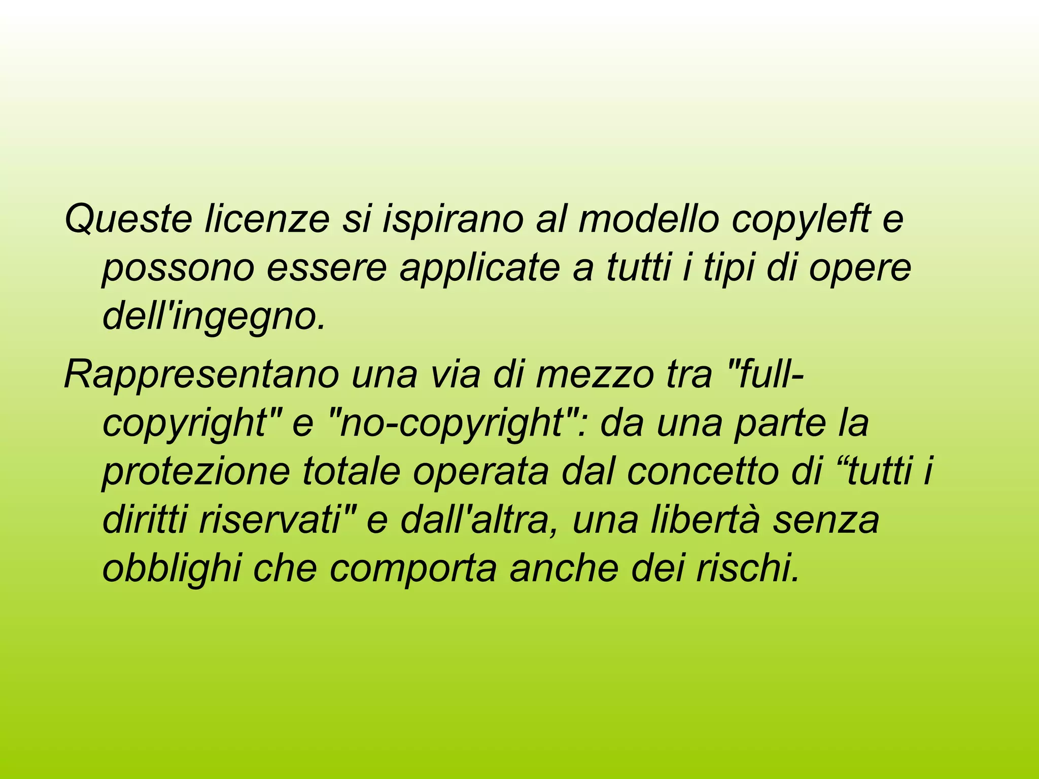 Queste licenze si ispirano al modello copyleft e possono essere applicate a tutti i tipi di opere dell'ingegno.  Rappresentano una via di mezzo tra &quot;full-copyright&quot; e &quot;no-copyright&quot;: da una parte la protezione totale operata dal concetto di “tutti i diritti riservati&quot; e dall'altra, una libertà senza obblighi che comporta anche dei rischi. 