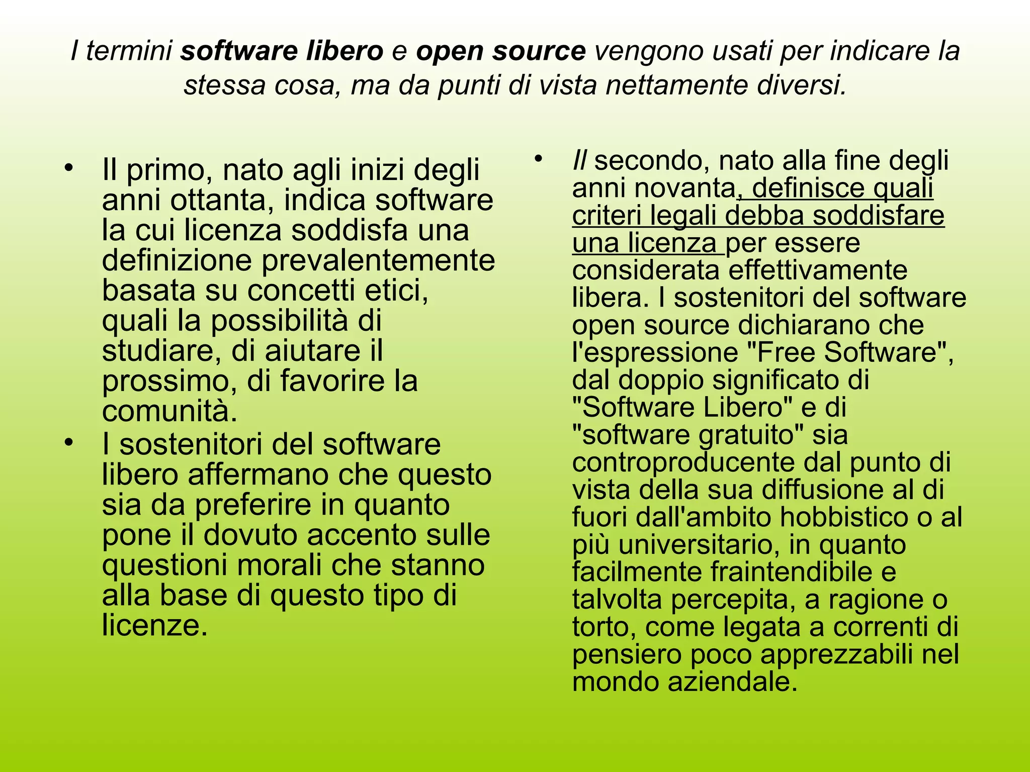 I termini  software libero  e  open source  vengono usati per indicare la stessa cosa, ma da punti di vista nettamente diversi. Il primo, nato agli inizi degli anni ottanta, indica software la cui licenza soddisfa una definizione prevalentemente basata su concetti etici, quali la possibilità di studiare, di aiutare il prossimo, di favorire la comunità. I sostenitori del software libero affermano che questo sia da preferire in quanto pone il dovuto accento sulle questioni morali che stanno alla base di questo tipo di licenze.   Il  secondo, nato alla fine degli anni novanta , definisce quali criteri legali debba soddisfare una licenza  per essere considerata effettivamente libera. I sostenitori del software open source dichiarano che l'espressione &quot;Free Software&quot;, dal doppio significato di &quot;Software Libero&quot; e di &quot;software gratuito&quot; sia controproducente dal punto di vista della sua diffusione al di fuori dall'ambito hobbistico o al più universitario, in quanto facilmente fraintendibile e talvolta percepita, a ragione o torto, come legata a correnti di pensiero poco apprezzabili nel mondo aziendale.  
