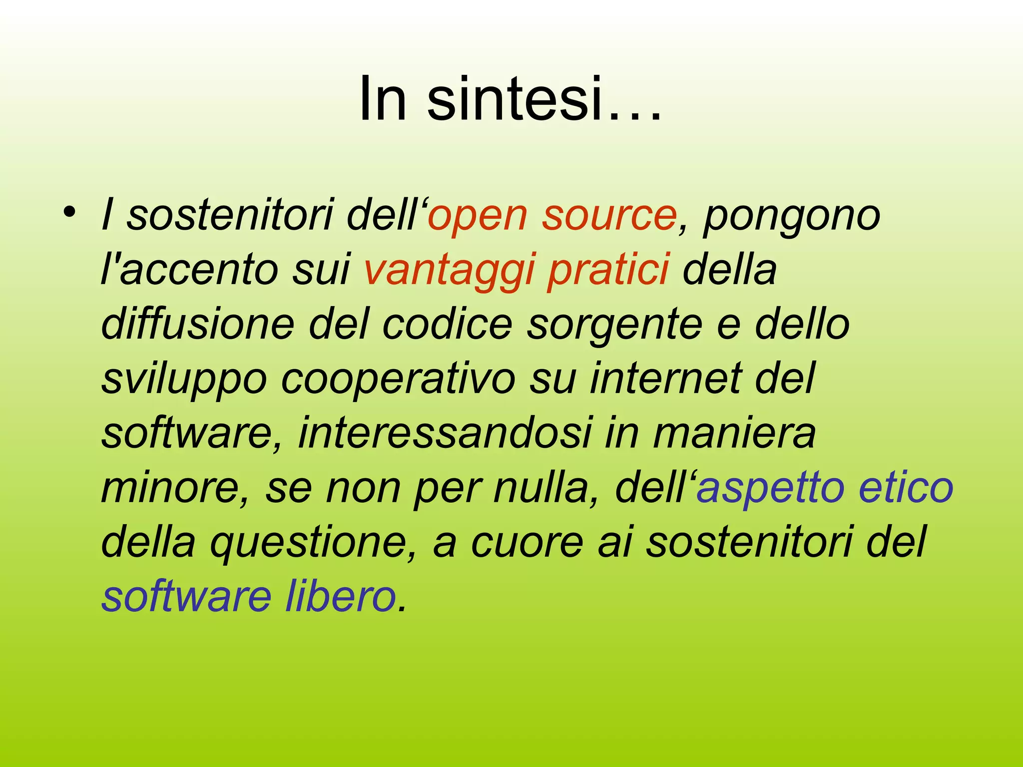 In sintesi… I sostenitori dell‘ open source , pongono l'accento sui  vantaggi pratici  della diffusione del codice sorgente e dello sviluppo cooperativo su internet del software, interessandosi in maniera minore, se non per nulla, dell‘ aspetto etico  della questione, a cuore ai sostenitori del  software libero . 