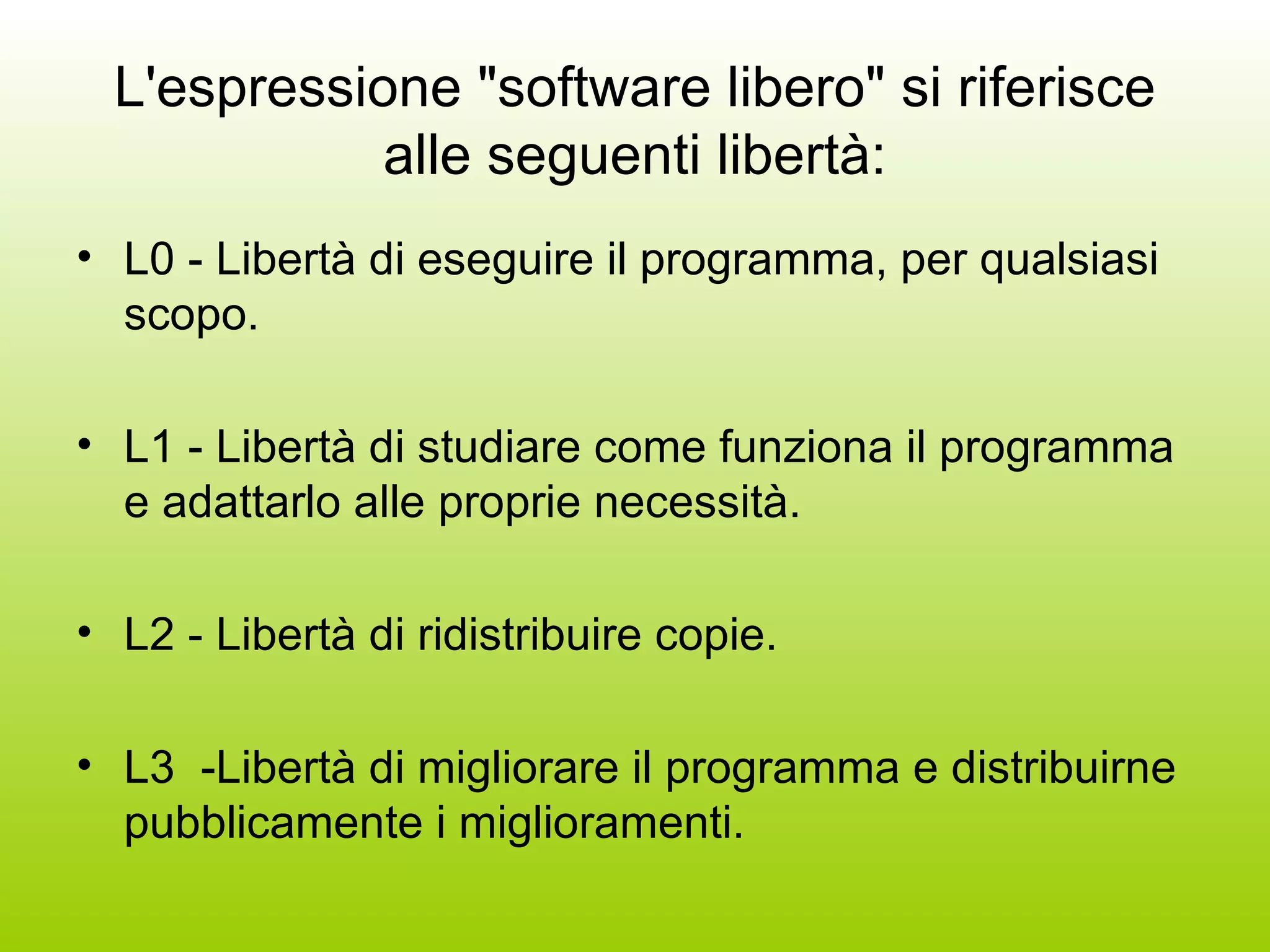 L'espressione &quot;software libero&quot; si riferisce alle seguenti libertà: L0 - Libertà di eseguire il programma, per qualsiasi scopo.  L1 - Libertà di studiare come funziona il programma e adattarlo alle proprie necessità. L2 - Libertà di ridistribuire copie.  L3  -Libertà di migliorare il programma e distribuirne pubblicamente i miglioramenti. 