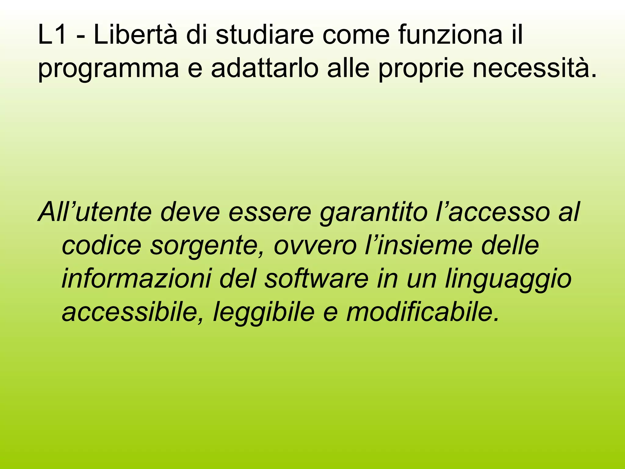 L1 - Libertà di studiare come funziona il programma e adattarlo alle proprie necessità. All’utente deve essere garantito l’accesso al codice sorgente, ovvero l’insieme delle informazioni del software in un linguaggio accessibile, leggibile e modificabile.  