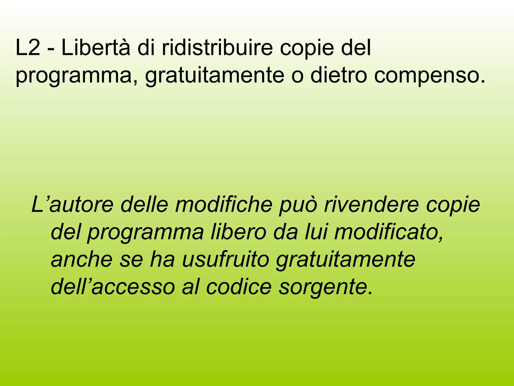L2 - Libertà di ridistribuire copie del programma, gratuitamente o dietro compenso. L’autore delle modifiche può rivendere copie del programma libero da lui modificato, anche se ha usufruito gratuitamente dell’accesso al codice sorgente. 