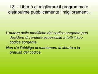 L3  - Libertà di migliorare il programma e distribuirne pubblicamente i miglioramenti. L’autore delle modifiche del codice sorgente può decidere di rendere accessibile a tutti il suo codice sorgente. Non c’è l’obbligo di mantenere la libertà e la gratuità del codice. 