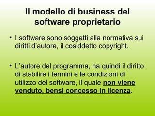 Il modello di business del software proprietario I software sono soggetti alla normativa sui diritti d’autore, il cosiddetto copyright. L’autore del programma, ha quindi il diritto di stabilire i termini e le condizioni di utilizzo del software, il quale  non viene venduto, bensì concesso in licenza . 