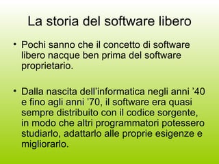 La storia del software libero Pochi sanno che il concetto di software libero nacque ben prima del software proprietario. Dalla nascita dell’informatica negli anni ’40 e fino agli anni ’70, il software era quasi sempre distribuito con il codice sorgente, in modo che altri programmatori potessero studiarlo, adattarlo alle proprie esigenze e migliorarlo. 