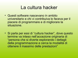 La cultura hacker Questi software nascevano in ambito universitario e chi vi contribuiva lo faceva per il piacere di programmare e di migliorare la situazione. Si parla per essi di “cultura hacker”, dove questo termine va inteso nell’accezione originaria di “persona che si diverte esplorando i dettagli della programmazione e cerca la modalità di ottenere il massimo delle prestazioni” 